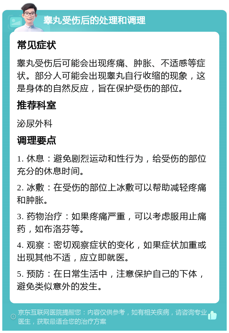 睾丸受伤后的处理和调理 常见症状 睾丸受伤后可能会出现疼痛、肿胀、不适感等症状。部分人可能会出现睾丸自行收缩的现象，这是身体的自然反应，旨在保护受伤的部位。 推荐科室 泌尿外科 调理要点 1. 休息：避免剧烈运动和性行为，给受伤的部位充分的休息时间。 2. 冰敷：在受伤的部位上冰敷可以帮助减轻疼痛和肿胀。 3. 药物治疗：如果疼痛严重，可以考虑服用止痛药，如布洛芬等。 4. 观察：密切观察症状的变化，如果症状加重或出现其他不适，应立即就医。 5. 预防：在日常生活中，注意保护自己的下体，避免类似意外的发生。