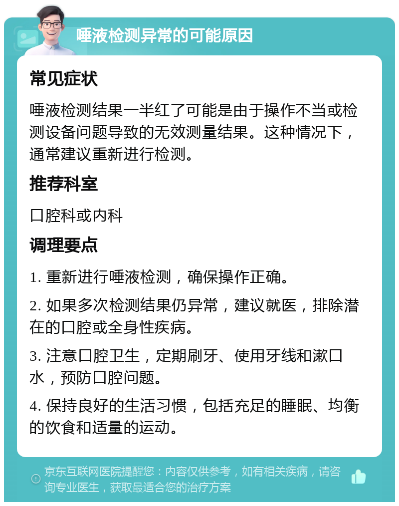 唾液检测异常的可能原因 常见症状 唾液检测结果一半红了可能是由于操作不当或检测设备问题导致的无效测量结果。这种情况下，通常建议重新进行检测。 推荐科室 口腔科或内科 调理要点 1. 重新进行唾液检测，确保操作正确。 2. 如果多次检测结果仍异常，建议就医，排除潜在的口腔或全身性疾病。 3. 注意口腔卫生，定期刷牙、使用牙线和漱口水，预防口腔问题。 4. 保持良好的生活习惯，包括充足的睡眠、均衡的饮食和适量的运动。