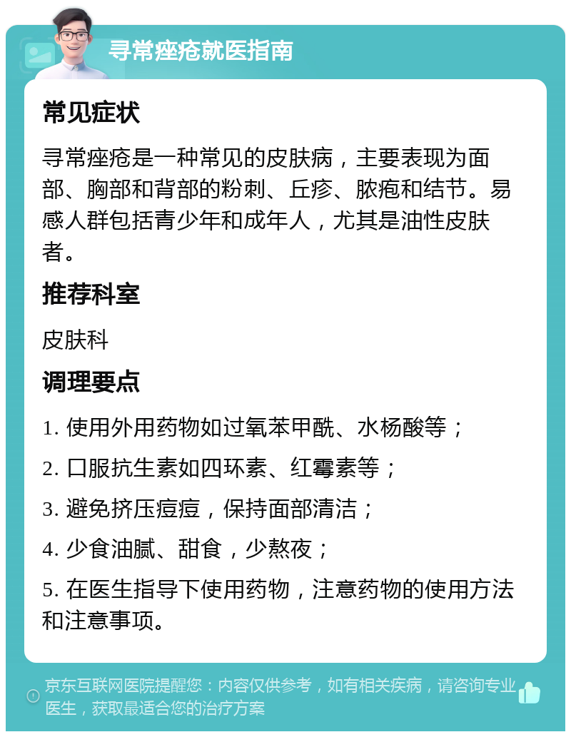 寻常痤疮就医指南 常见症状 寻常痤疮是一种常见的皮肤病，主要表现为面部、胸部和背部的粉刺、丘疹、脓疱和结节。易感人群包括青少年和成年人，尤其是油性皮肤者。 推荐科室 皮肤科 调理要点 1. 使用外用药物如过氧苯甲酰、水杨酸等； 2. 口服抗生素如四环素、红霉素等； 3. 避免挤压痘痘，保持面部清洁； 4. 少食油腻、甜食，少熬夜； 5. 在医生指导下使用药物，注意药物的使用方法和注意事项。