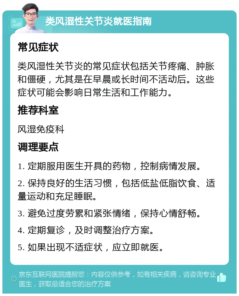 类风湿性关节炎就医指南 常见症状 类风湿性关节炎的常见症状包括关节疼痛、肿胀和僵硬，尤其是在早晨或长时间不活动后。这些症状可能会影响日常生活和工作能力。 推荐科室 风湿免疫科 调理要点 1. 定期服用医生开具的药物，控制病情发展。 2. 保持良好的生活习惯，包括低盐低脂饮食、适量运动和充足睡眠。 3. 避免过度劳累和紧张情绪，保持心情舒畅。 4. 定期复诊，及时调整治疗方案。 5. 如果出现不适症状，应立即就医。