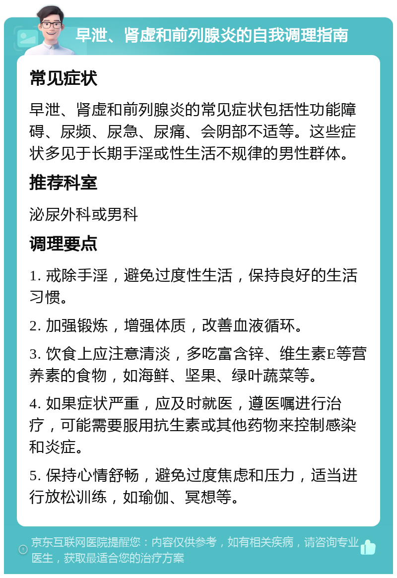 早泄、肾虚和前列腺炎的自我调理指南 常见症状 早泄、肾虚和前列腺炎的常见症状包括性功能障碍、尿频、尿急、尿痛、会阴部不适等。这些症状多见于长期手淫或性生活不规律的男性群体。 推荐科室 泌尿外科或男科 调理要点 1. 戒除手淫，避免过度性生活，保持良好的生活习惯。 2. 加强锻炼，增强体质，改善血液循环。 3. 饮食上应注意清淡，多吃富含锌、维生素E等营养素的食物，如海鲜、坚果、绿叶蔬菜等。 4. 如果症状严重，应及时就医，遵医嘱进行治疗，可能需要服用抗生素或其他药物来控制感染和炎症。 5. 保持心情舒畅，避免过度焦虑和压力，适当进行放松训练，如瑜伽、冥想等。