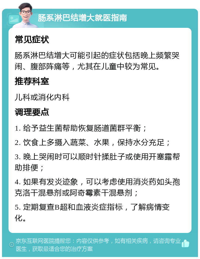 肠系淋巴结增大就医指南 常见症状 肠系淋巴结增大可能引起的症状包括晚上频繁哭闹、腹部阵痛等，尤其在儿童中较为常见。 推荐科室 儿科或消化内科 调理要点 1. 给予益生菌帮助恢复肠道菌群平衡； 2. 饮食上多摄入蔬菜、水果，保持水分充足； 3. 晚上哭闹时可以顺时针揉肚子或使用开塞露帮助排便； 4. 如果有发炎迹象，可以考虑使用消炎药如头孢克洛干混悬剂或阿奇霉素干混悬剂； 5. 定期复查B超和血液炎症指标，了解病情变化。