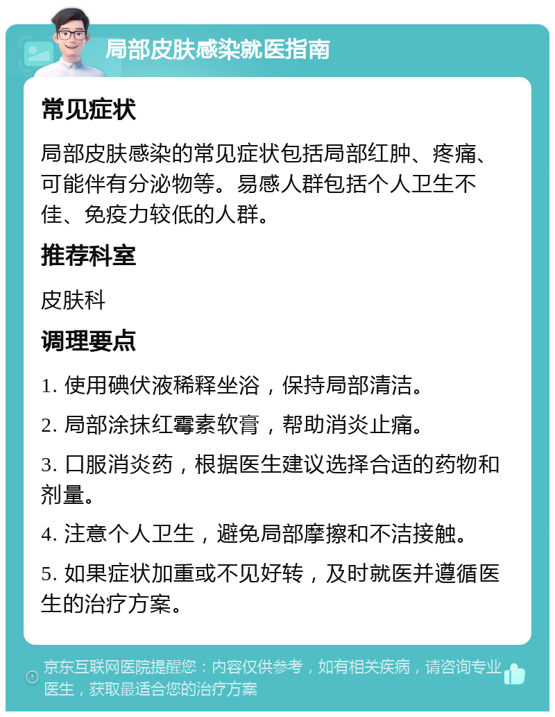 局部皮肤感染就医指南 常见症状 局部皮肤感染的常见症状包括局部红肿、疼痛、可能伴有分泌物等。易感人群包括个人卫生不佳、免疫力较低的人群。 推荐科室 皮肤科 调理要点 1. 使用碘伏液稀释坐浴，保持局部清洁。 2. 局部涂抹红霉素软膏，帮助消炎止痛。 3. 口服消炎药，根据医生建议选择合适的药物和剂量。 4. 注意个人卫生，避免局部摩擦和不洁接触。 5. 如果症状加重或不见好转，及时就医并遵循医生的治疗方案。