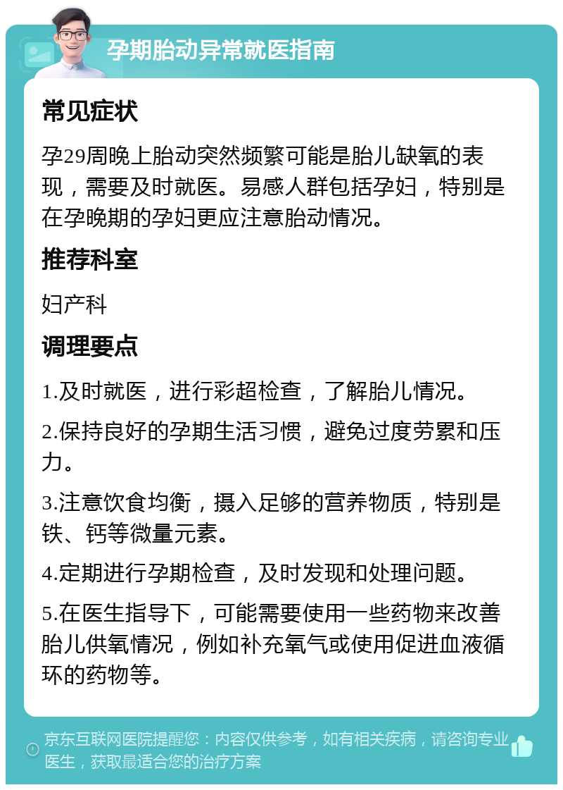 孕期胎动异常就医指南 常见症状 孕29周晚上胎动突然频繁可能是胎儿缺氧的表现，需要及时就医。易感人群包括孕妇，特别是在孕晚期的孕妇更应注意胎动情况。 推荐科室 妇产科 调理要点 1.及时就医，进行彩超检查，了解胎儿情况。 2.保持良好的孕期生活习惯，避免过度劳累和压力。 3.注意饮食均衡，摄入足够的营养物质，特别是铁、钙等微量元素。 4.定期进行孕期检查，及时发现和处理问题。 5.在医生指导下，可能需要使用一些药物来改善胎儿供氧情况，例如补充氧气或使用促进血液循环的药物等。