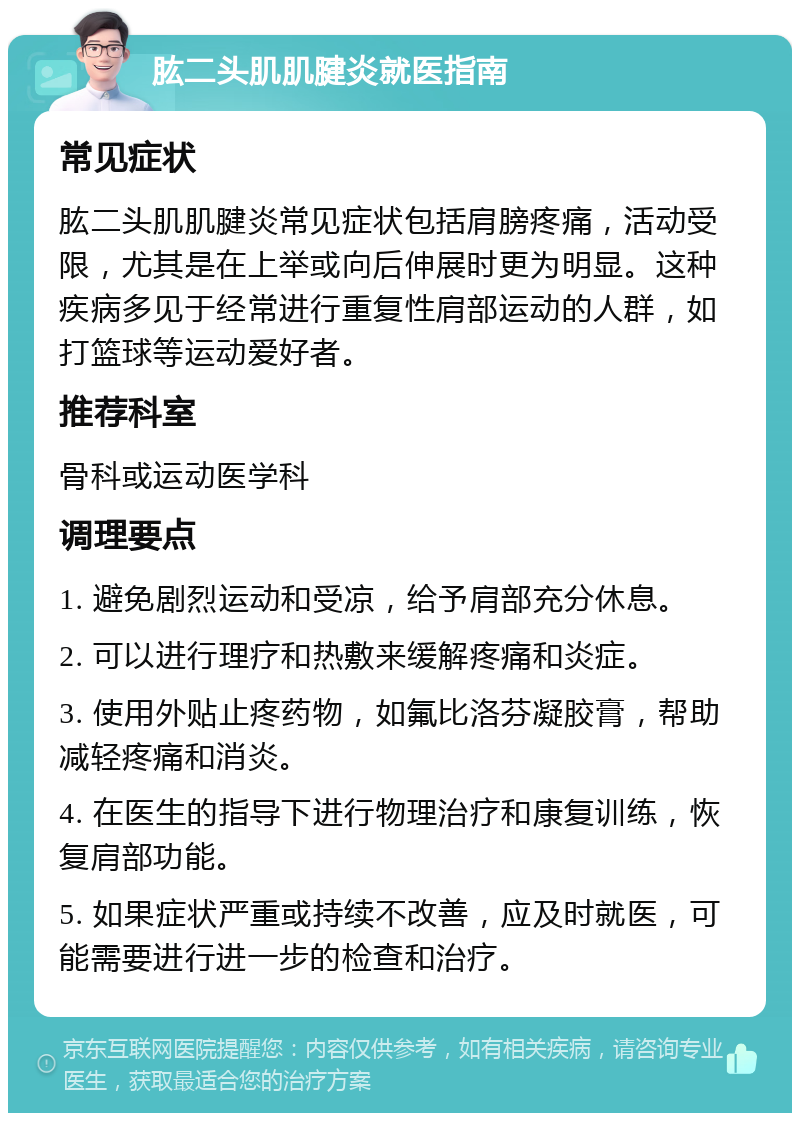 肱二头肌肌腱炎就医指南 常见症状 肱二头肌肌腱炎常见症状包括肩膀疼痛，活动受限，尤其是在上举或向后伸展时更为明显。这种疾病多见于经常进行重复性肩部运动的人群，如打篮球等运动爱好者。 推荐科室 骨科或运动医学科 调理要点 1. 避免剧烈运动和受凉，给予肩部充分休息。 2. 可以进行理疗和热敷来缓解疼痛和炎症。 3. 使用外贴止疼药物，如氟比洛芬凝胶膏，帮助减轻疼痛和消炎。 4. 在医生的指导下进行物理治疗和康复训练，恢复肩部功能。 5. 如果症状严重或持续不改善，应及时就医，可能需要进行进一步的检查和治疗。