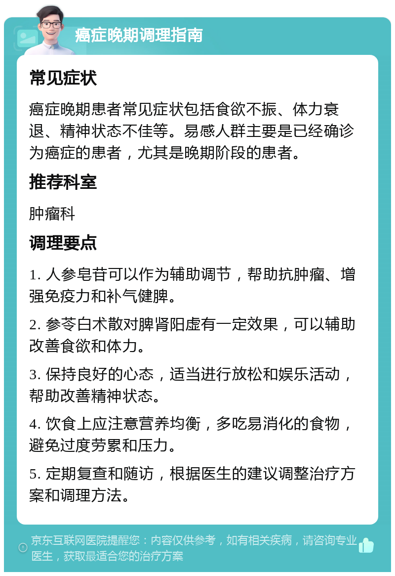 癌症晚期调理指南 常见症状 癌症晚期患者常见症状包括食欲不振、体力衰退、精神状态不佳等。易感人群主要是已经确诊为癌症的患者，尤其是晚期阶段的患者。 推荐科室 肿瘤科 调理要点 1. 人参皂苷可以作为辅助调节，帮助抗肿瘤、增强免疫力和补气健脾。 2. 参苓白术散对脾肾阳虚有一定效果，可以辅助改善食欲和体力。 3. 保持良好的心态，适当进行放松和娱乐活动，帮助改善精神状态。 4. 饮食上应注意营养均衡，多吃易消化的食物，避免过度劳累和压力。 5. 定期复查和随访，根据医生的建议调整治疗方案和调理方法。