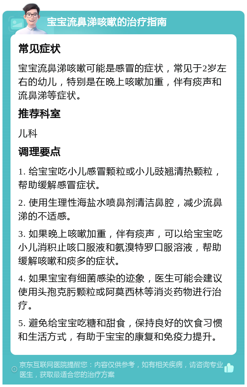 宝宝流鼻涕咳嗽的治疗指南 常见症状 宝宝流鼻涕咳嗽可能是感冒的症状，常见于2岁左右的幼儿，特别是在晚上咳嗽加重，伴有痰声和流鼻涕等症状。 推荐科室 儿科 调理要点 1. 给宝宝吃小儿感冒颗粒或小儿豉翘清热颗粒，帮助缓解感冒症状。 2. 使用生理性海盐水喷鼻剂清洁鼻腔，减少流鼻涕的不适感。 3. 如果晚上咳嗽加重，伴有痰声，可以给宝宝吃小儿消积止咳口服液和氨溴特罗口服溶液，帮助缓解咳嗽和痰多的症状。 4. 如果宝宝有细菌感染的迹象，医生可能会建议使用头孢克肟颗粒或阿莫西林等消炎药物进行治疗。 5. 避免给宝宝吃糖和甜食，保持良好的饮食习惯和生活方式，有助于宝宝的康复和免疫力提升。