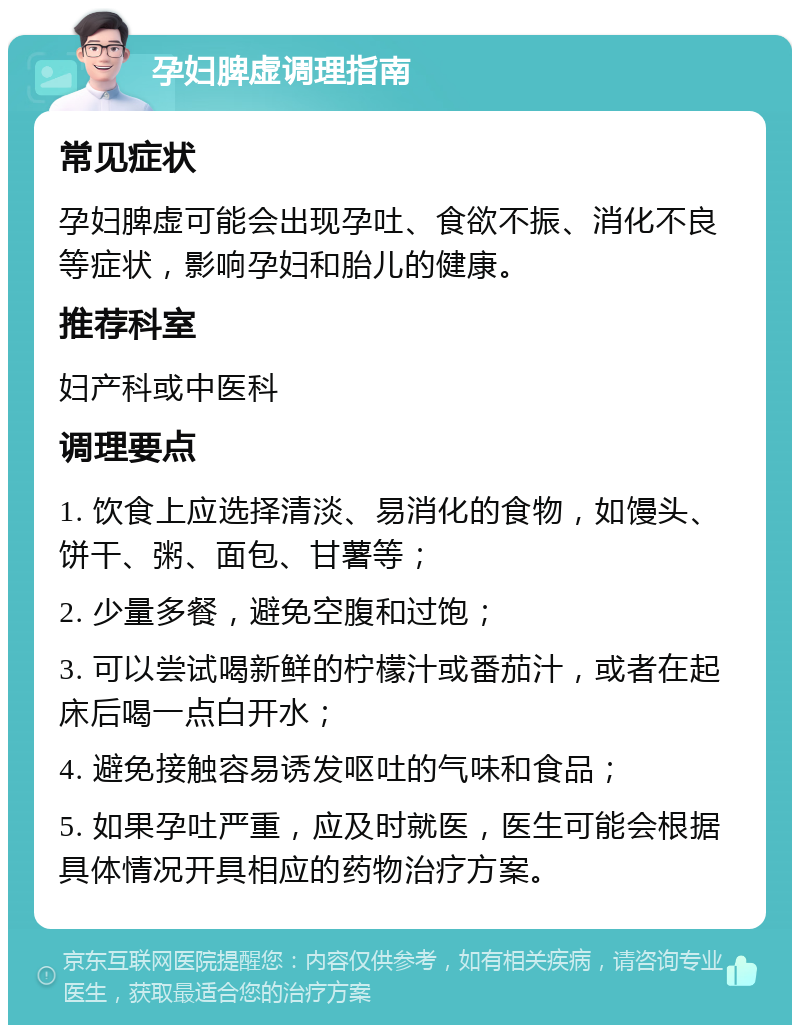 孕妇脾虚调理指南 常见症状 孕妇脾虚可能会出现孕吐、食欲不振、消化不良等症状，影响孕妇和胎儿的健康。 推荐科室 妇产科或中医科 调理要点 1. 饮食上应选择清淡、易消化的食物，如馒头、饼干、粥、面包、甘薯等； 2. 少量多餐，避免空腹和过饱； 3. 可以尝试喝新鲜的柠檬汁或番茄汁，或者在起床后喝一点白开水； 4. 避免接触容易诱发呕吐的气味和食品； 5. 如果孕吐严重，应及时就医，医生可能会根据具体情况开具相应的药物治疗方案。