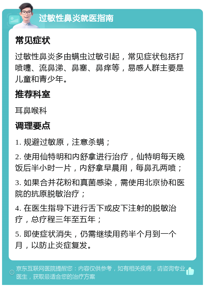 过敏性鼻炎就医指南 常见症状 过敏性鼻炎多由螨虫过敏引起，常见症状包括打喷嚏、流鼻涕、鼻塞、鼻痒等，易感人群主要是儿童和青少年。 推荐科室 耳鼻喉科 调理要点 1. 规避过敏原，注意杀螨； 2. 使用仙特明和内舒拿进行治疗，仙特明每天晚饭后半小时一片，内舒拿早晨用，每鼻孔两喷； 3. 如果合并花粉和真菌感染，需使用北京协和医院的抗原脱敏治疗； 4. 在医生指导下进行舌下或皮下注射的脱敏治疗，总疗程三年至五年； 5. 即使症状消失，仍需继续用药半个月到一个月，以防止炎症复发。