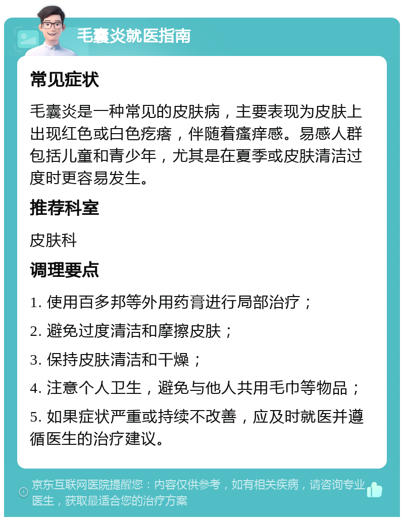 毛囊炎就医指南 常见症状 毛囊炎是一种常见的皮肤病，主要表现为皮肤上出现红色或白色疙瘩，伴随着瘙痒感。易感人群包括儿童和青少年，尤其是在夏季或皮肤清洁过度时更容易发生。 推荐科室 皮肤科 调理要点 1. 使用百多邦等外用药膏进行局部治疗； 2. 避免过度清洁和摩擦皮肤； 3. 保持皮肤清洁和干燥； 4. 注意个人卫生，避免与他人共用毛巾等物品； 5. 如果症状严重或持续不改善，应及时就医并遵循医生的治疗建议。