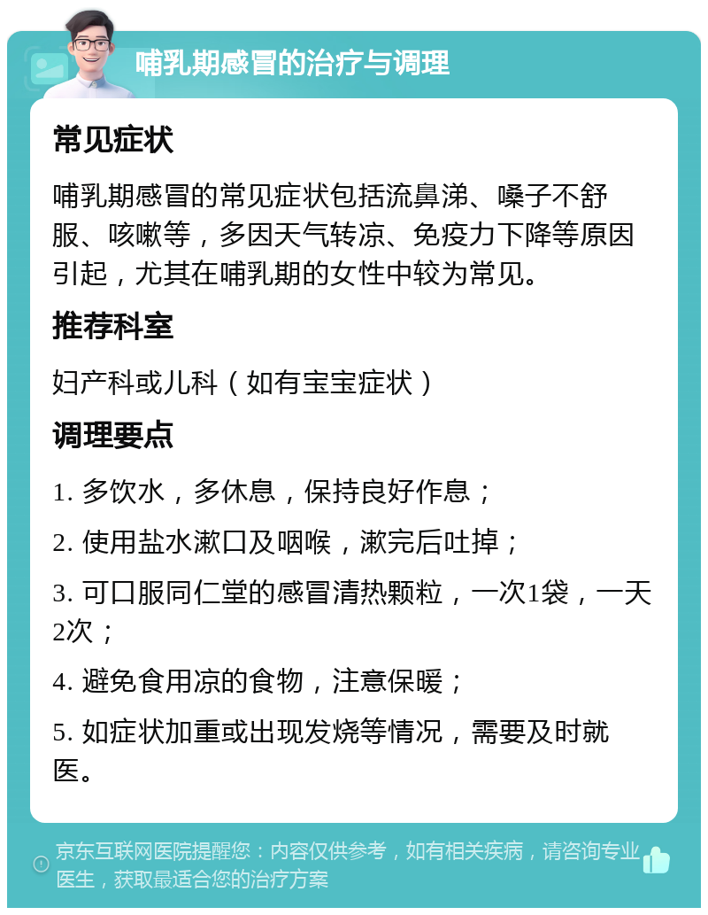 哺乳期感冒的治疗与调理 常见症状 哺乳期感冒的常见症状包括流鼻涕、嗓子不舒服、咳嗽等，多因天气转凉、免疫力下降等原因引起，尤其在哺乳期的女性中较为常见。 推荐科室 妇产科或儿科（如有宝宝症状） 调理要点 1. 多饮水，多休息，保持良好作息； 2. 使用盐水漱口及咽喉，漱完后吐掉； 3. 可口服同仁堂的感冒清热颗粒，一次1袋，一天2次； 4. 避免食用凉的食物，注意保暖； 5. 如症状加重或出现发烧等情况，需要及时就医。