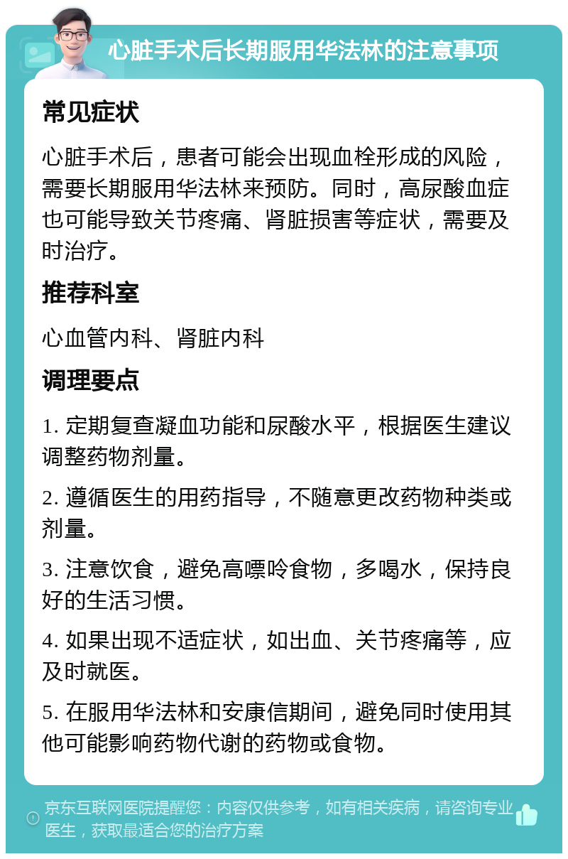 心脏手术后长期服用华法林的注意事项 常见症状 心脏手术后，患者可能会出现血栓形成的风险，需要长期服用华法林来预防。同时，高尿酸血症也可能导致关节疼痛、肾脏损害等症状，需要及时治疗。 推荐科室 心血管内科、肾脏内科 调理要点 1. 定期复查凝血功能和尿酸水平，根据医生建议调整药物剂量。 2. 遵循医生的用药指导，不随意更改药物种类或剂量。 3. 注意饮食，避免高嘌呤食物，多喝水，保持良好的生活习惯。 4. 如果出现不适症状，如出血、关节疼痛等，应及时就医。 5. 在服用华法林和安康信期间，避免同时使用其他可能影响药物代谢的药物或食物。