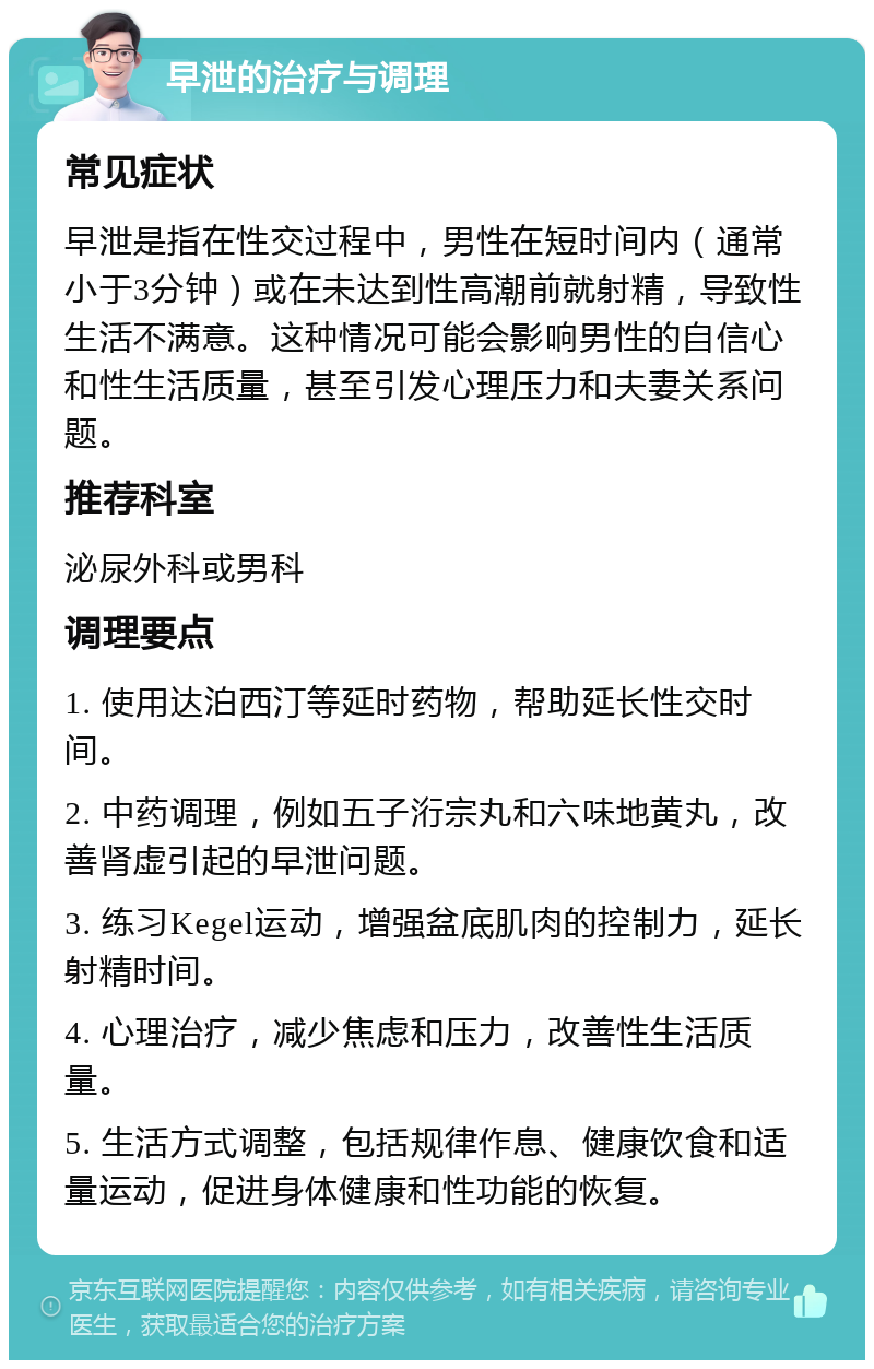 早泄的治疗与调理 常见症状 早泄是指在性交过程中，男性在短时间内（通常小于3分钟）或在未达到性高潮前就射精，导致性生活不满意。这种情况可能会影响男性的自信心和性生活质量，甚至引发心理压力和夫妻关系问题。 推荐科室 泌尿外科或男科 调理要点 1. 使用达泊西汀等延时药物，帮助延长性交时间。 2. 中药调理，例如五子洐宗丸和六味地黄丸，改善肾虚引起的早泄问题。 3. 练习Kegel运动，增强盆底肌肉的控制力，延长射精时间。 4. 心理治疗，减少焦虑和压力，改善性生活质量。 5. 生活方式调整，包括规律作息、健康饮食和适量运动，促进身体健康和性功能的恢复。