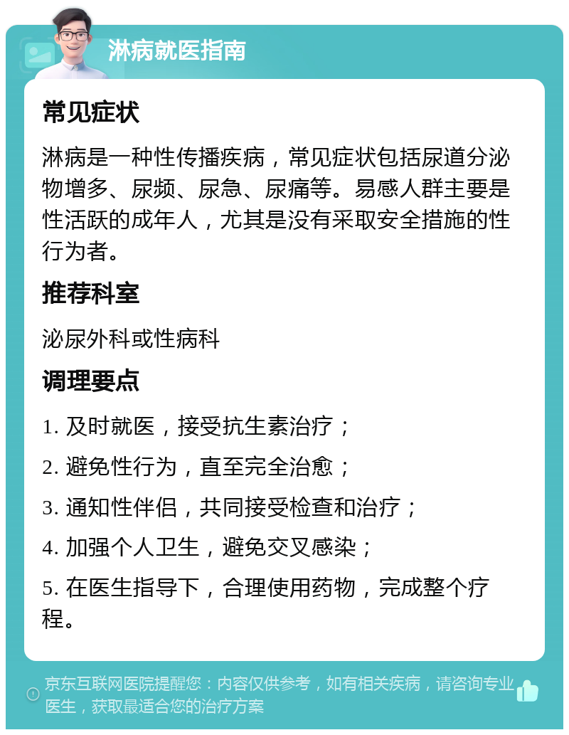 淋病就医指南 常见症状 淋病是一种性传播疾病，常见症状包括尿道分泌物增多、尿频、尿急、尿痛等。易感人群主要是性活跃的成年人，尤其是没有采取安全措施的性行为者。 推荐科室 泌尿外科或性病科 调理要点 1. 及时就医，接受抗生素治疗； 2. 避免性行为，直至完全治愈； 3. 通知性伴侣，共同接受检查和治疗； 4. 加强个人卫生，避免交叉感染； 5. 在医生指导下，合理使用药物，完成整个疗程。