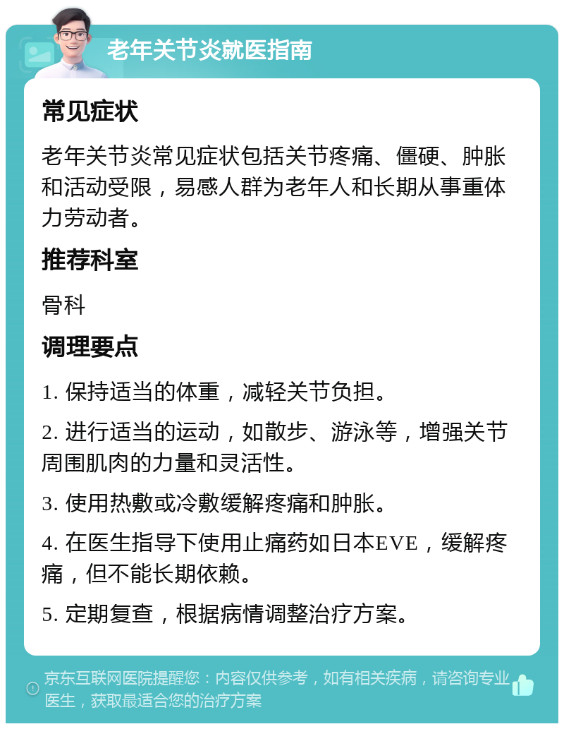 老年关节炎就医指南 常见症状 老年关节炎常见症状包括关节疼痛、僵硬、肿胀和活动受限，易感人群为老年人和长期从事重体力劳动者。 推荐科室 骨科 调理要点 1. 保持适当的体重，减轻关节负担。 2. 进行适当的运动，如散步、游泳等，增强关节周围肌肉的力量和灵活性。 3. 使用热敷或冷敷缓解疼痛和肿胀。 4. 在医生指导下使用止痛药如日本EVE，缓解疼痛，但不能长期依赖。 5. 定期复查，根据病情调整治疗方案。