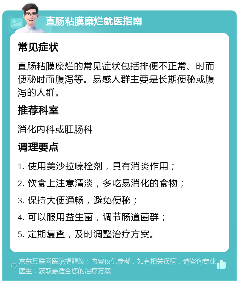 直肠粘膜糜烂就医指南 常见症状 直肠粘膜糜烂的常见症状包括排便不正常、时而便秘时而腹泻等。易感人群主要是长期便秘或腹泻的人群。 推荐科室 消化内科或肛肠科 调理要点 1. 使用美沙拉嗪栓剂，具有消炎作用； 2. 饮食上注意清淡，多吃易消化的食物； 3. 保持大便通畅，避免便秘； 4. 可以服用益生菌，调节肠道菌群； 5. 定期复查，及时调整治疗方案。