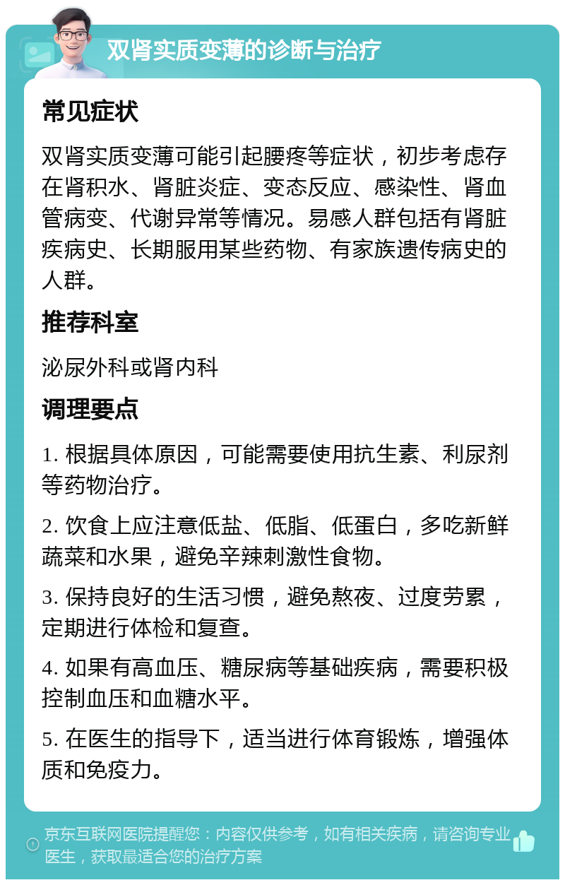 双肾实质变薄的诊断与治疗 常见症状 双肾实质变薄可能引起腰疼等症状，初步考虑存在肾积水、肾脏炎症、变态反应、感染性、肾血管病变、代谢异常等情况。易感人群包括有肾脏疾病史、长期服用某些药物、有家族遗传病史的人群。 推荐科室 泌尿外科或肾内科 调理要点 1. 根据具体原因，可能需要使用抗生素、利尿剂等药物治疗。 2. 饮食上应注意低盐、低脂、低蛋白，多吃新鲜蔬菜和水果，避免辛辣刺激性食物。 3. 保持良好的生活习惯，避免熬夜、过度劳累，定期进行体检和复查。 4. 如果有高血压、糖尿病等基础疾病，需要积极控制血压和血糖水平。 5. 在医生的指导下，适当进行体育锻炼，增强体质和免疫力。