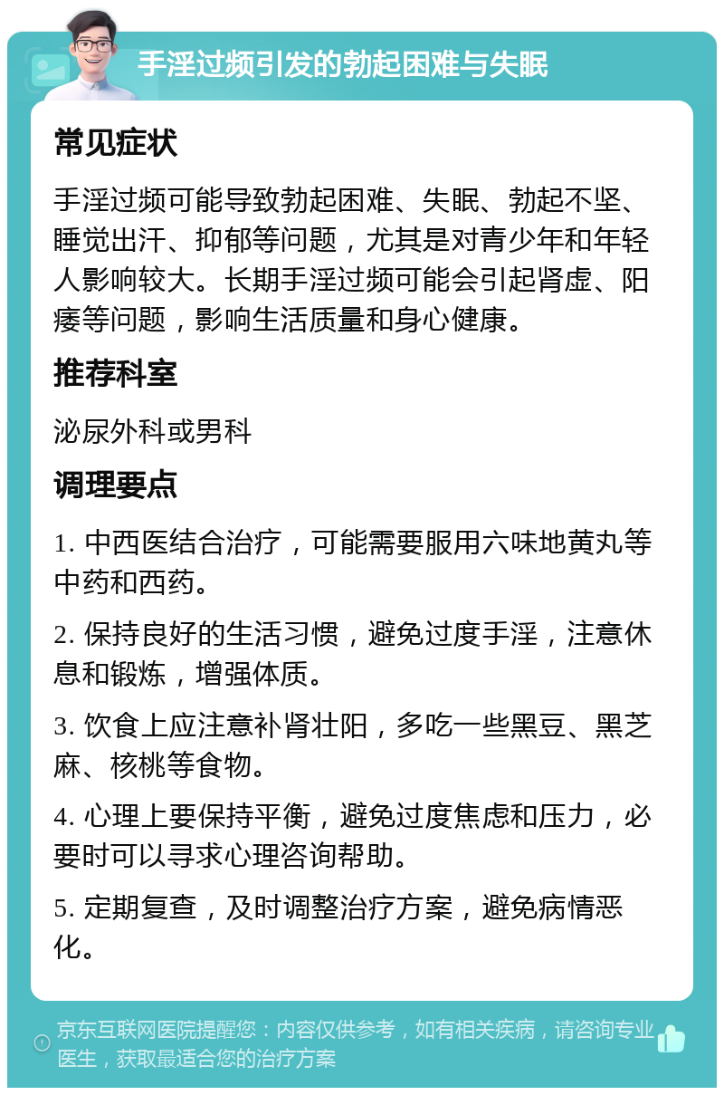 手淫过频引发的勃起困难与失眠 常见症状 手淫过频可能导致勃起困难、失眠、勃起不坚、睡觉出汗、抑郁等问题，尤其是对青少年和年轻人影响较大。长期手淫过频可能会引起肾虚、阳痿等问题，影响生活质量和身心健康。 推荐科室 泌尿外科或男科 调理要点 1. 中西医结合治疗，可能需要服用六味地黄丸等中药和西药。 2. 保持良好的生活习惯，避免过度手淫，注意休息和锻炼，增强体质。 3. 饮食上应注意补肾壮阳，多吃一些黑豆、黑芝麻、核桃等食物。 4. 心理上要保持平衡，避免过度焦虑和压力，必要时可以寻求心理咨询帮助。 5. 定期复查，及时调整治疗方案，避免病情恶化。