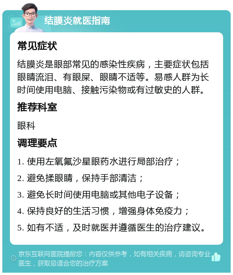 结膜炎就医指南 常见症状 结膜炎是眼部常见的感染性疾病，主要症状包括眼睛流泪、有眼屎、眼睛不适等。易感人群为长时间使用电脑、接触污染物或有过敏史的人群。 推荐科室 眼科 调理要点 1. 使用左氧氟沙星眼药水进行局部治疗； 2. 避免揉眼睛，保持手部清洁； 3. 避免长时间使用电脑或其他电子设备； 4. 保持良好的生活习惯，增强身体免疫力； 5. 如有不适，及时就医并遵循医生的治疗建议。