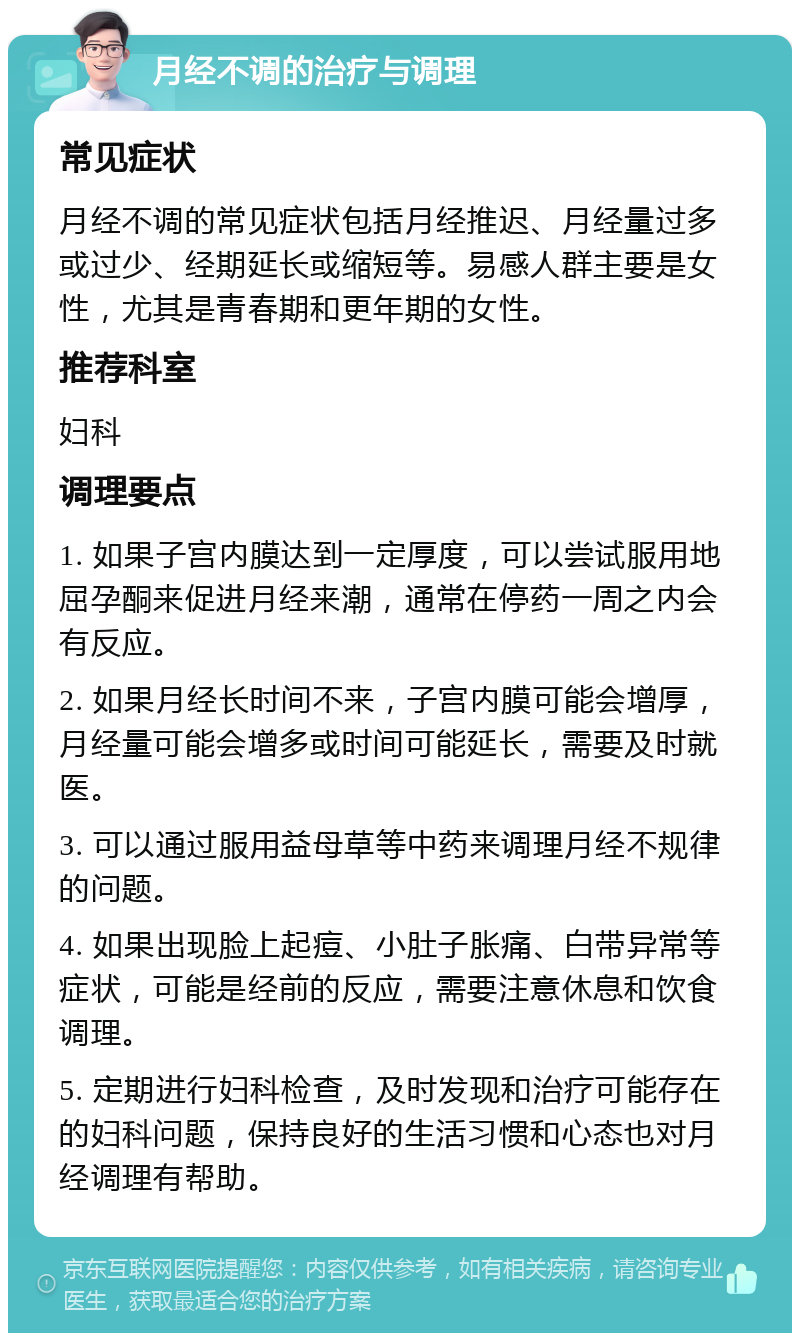 月经不调的治疗与调理 常见症状 月经不调的常见症状包括月经推迟、月经量过多或过少、经期延长或缩短等。易感人群主要是女性，尤其是青春期和更年期的女性。 推荐科室 妇科 调理要点 1. 如果子宫内膜达到一定厚度，可以尝试服用地屈孕酮来促进月经来潮，通常在停药一周之内会有反应。 2. 如果月经长时间不来，子宫内膜可能会增厚，月经量可能会增多或时间可能延长，需要及时就医。 3. 可以通过服用益母草等中药来调理月经不规律的问题。 4. 如果出现脸上起痘、小肚子胀痛、白带异常等症状，可能是经前的反应，需要注意休息和饮食调理。 5. 定期进行妇科检查，及时发现和治疗可能存在的妇科问题，保持良好的生活习惯和心态也对月经调理有帮助。