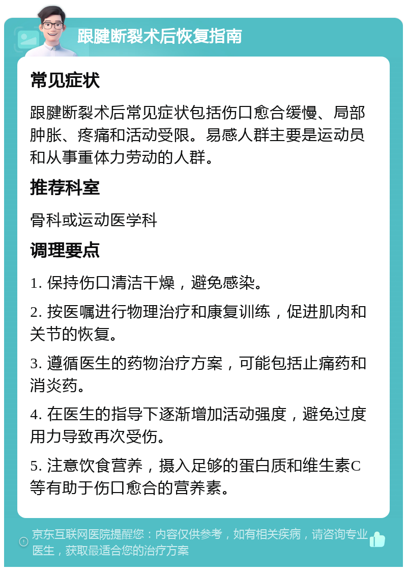 跟腱断裂术后恢复指南 常见症状 跟腱断裂术后常见症状包括伤口愈合缓慢、局部肿胀、疼痛和活动受限。易感人群主要是运动员和从事重体力劳动的人群。 推荐科室 骨科或运动医学科 调理要点 1. 保持伤口清洁干燥，避免感染。 2. 按医嘱进行物理治疗和康复训练，促进肌肉和关节的恢复。 3. 遵循医生的药物治疗方案，可能包括止痛药和消炎药。 4. 在医生的指导下逐渐增加活动强度，避免过度用力导致再次受伤。 5. 注意饮食营养，摄入足够的蛋白质和维生素C等有助于伤口愈合的营养素。