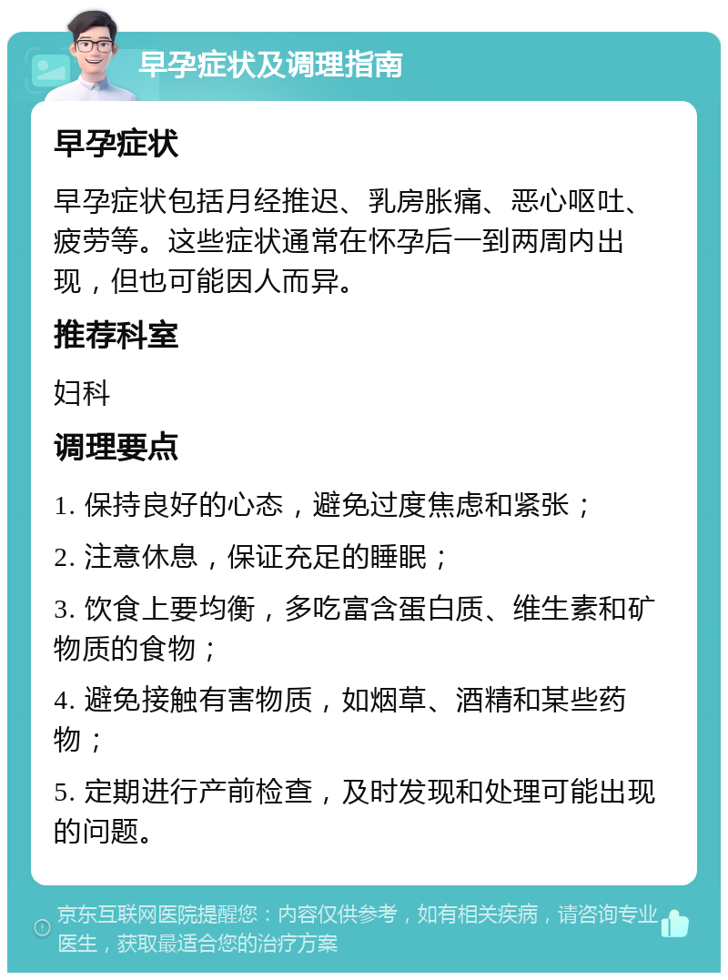 早孕症状及调理指南 早孕症状 早孕症状包括月经推迟、乳房胀痛、恶心呕吐、疲劳等。这些症状通常在怀孕后一到两周内出现，但也可能因人而异。 推荐科室 妇科 调理要点 1. 保持良好的心态，避免过度焦虑和紧张； 2. 注意休息，保证充足的睡眠； 3. 饮食上要均衡，多吃富含蛋白质、维生素和矿物质的食物； 4. 避免接触有害物质，如烟草、酒精和某些药物； 5. 定期进行产前检查，及时发现和处理可能出现的问题。