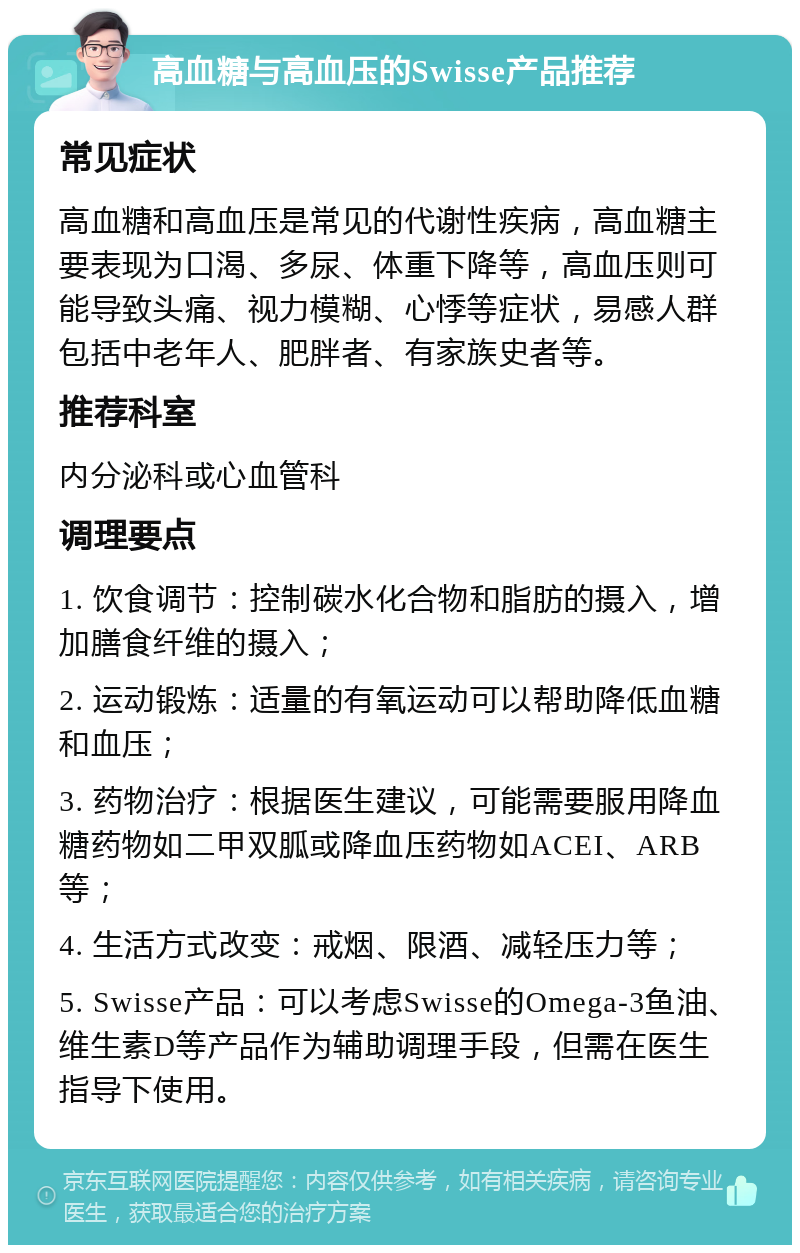 高血糖与高血压的Swisse产品推荐 常见症状 高血糖和高血压是常见的代谢性疾病，高血糖主要表现为口渴、多尿、体重下降等，高血压则可能导致头痛、视力模糊、心悸等症状，易感人群包括中老年人、肥胖者、有家族史者等。 推荐科室 内分泌科或心血管科 调理要点 1. 饮食调节：控制碳水化合物和脂肪的摄入，增加膳食纤维的摄入； 2. 运动锻炼：适量的有氧运动可以帮助降低血糖和血压； 3. 药物治疗：根据医生建议，可能需要服用降血糖药物如二甲双胍或降血压药物如ACEI、ARB等； 4. 生活方式改变：戒烟、限酒、减轻压力等； 5. Swisse产品：可以考虑Swisse的Omega-3鱼油、维生素D等产品作为辅助调理手段，但需在医生指导下使用。