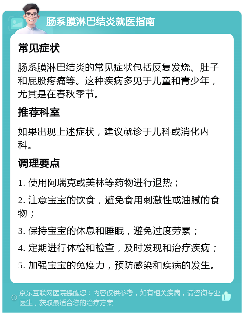 肠系膜淋巴结炎就医指南 常见症状 肠系膜淋巴结炎的常见症状包括反复发烧、肚子和屁股疼痛等。这种疾病多见于儿童和青少年，尤其是在春秋季节。 推荐科室 如果出现上述症状，建议就诊于儿科或消化内科。 调理要点 1. 使用阿瑞克或美林等药物进行退热； 2. 注意宝宝的饮食，避免食用刺激性或油腻的食物； 3. 保持宝宝的休息和睡眠，避免过度劳累； 4. 定期进行体检和检查，及时发现和治疗疾病； 5. 加强宝宝的免疫力，预防感染和疾病的发生。