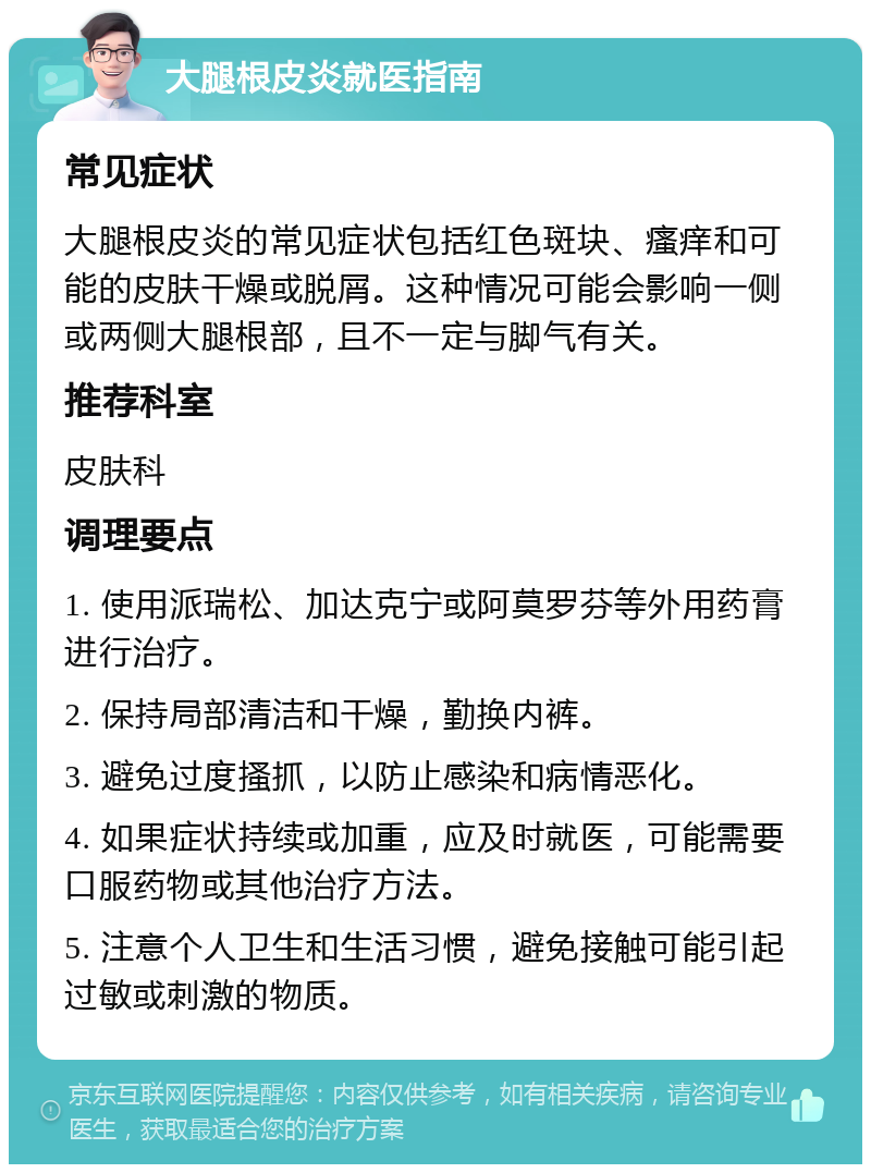 大腿根皮炎就医指南 常见症状 大腿根皮炎的常见症状包括红色斑块、瘙痒和可能的皮肤干燥或脱屑。这种情况可能会影响一侧或两侧大腿根部，且不一定与脚气有关。 推荐科室 皮肤科 调理要点 1. 使用派瑞松、加达克宁或阿莫罗芬等外用药膏进行治疗。 2. 保持局部清洁和干燥，勤换内裤。 3. 避免过度搔抓，以防止感染和病情恶化。 4. 如果症状持续或加重，应及时就医，可能需要口服药物或其他治疗方法。 5. 注意个人卫生和生活习惯，避免接触可能引起过敏或刺激的物质。