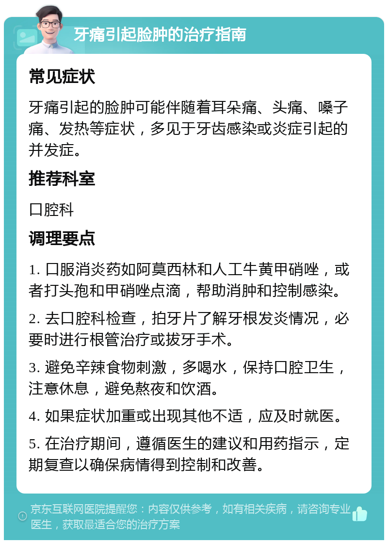 牙痛引起脸肿的治疗指南 常见症状 牙痛引起的脸肿可能伴随着耳朵痛、头痛、嗓子痛、发热等症状，多见于牙齿感染或炎症引起的并发症。 推荐科室 口腔科 调理要点 1. 口服消炎药如阿莫西林和人工牛黄甲硝唑，或者打头孢和甲硝唑点滴，帮助消肿和控制感染。 2. 去口腔科检查，拍牙片了解牙根发炎情况，必要时进行根管治疗或拔牙手术。 3. 避免辛辣食物刺激，多喝水，保持口腔卫生，注意休息，避免熬夜和饮酒。 4. 如果症状加重或出现其他不适，应及时就医。 5. 在治疗期间，遵循医生的建议和用药指示，定期复查以确保病情得到控制和改善。