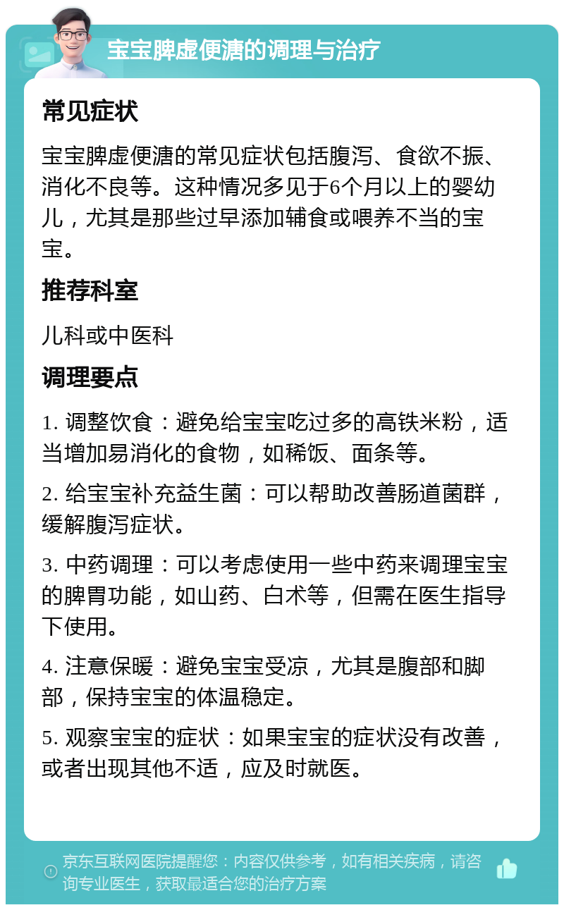 宝宝脾虚便溏的调理与治疗 常见症状 宝宝脾虚便溏的常见症状包括腹泻、食欲不振、消化不良等。这种情况多见于6个月以上的婴幼儿，尤其是那些过早添加辅食或喂养不当的宝宝。 推荐科室 儿科或中医科 调理要点 1. 调整饮食：避免给宝宝吃过多的高铁米粉，适当增加易消化的食物，如稀饭、面条等。 2. 给宝宝补充益生菌：可以帮助改善肠道菌群，缓解腹泻症状。 3. 中药调理：可以考虑使用一些中药来调理宝宝的脾胃功能，如山药、白术等，但需在医生指导下使用。 4. 注意保暖：避免宝宝受凉，尤其是腹部和脚部，保持宝宝的体温稳定。 5. 观察宝宝的症状：如果宝宝的症状没有改善，或者出现其他不适，应及时就医。