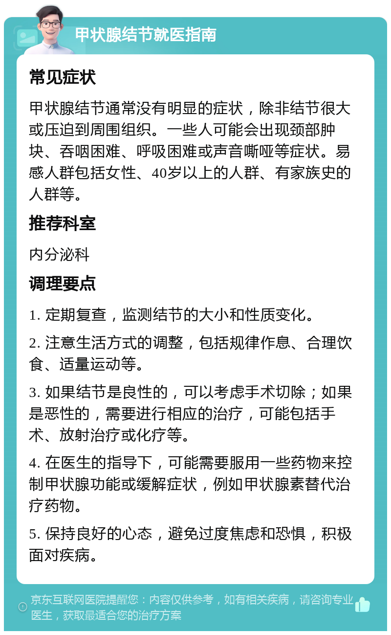 甲状腺结节就医指南 常见症状 甲状腺结节通常没有明显的症状，除非结节很大或压迫到周围组织。一些人可能会出现颈部肿块、吞咽困难、呼吸困难或声音嘶哑等症状。易感人群包括女性、40岁以上的人群、有家族史的人群等。 推荐科室 内分泌科 调理要点 1. 定期复查，监测结节的大小和性质变化。 2. 注意生活方式的调整，包括规律作息、合理饮食、适量运动等。 3. 如果结节是良性的，可以考虑手术切除；如果是恶性的，需要进行相应的治疗，可能包括手术、放射治疗或化疗等。 4. 在医生的指导下，可能需要服用一些药物来控制甲状腺功能或缓解症状，例如甲状腺素替代治疗药物。 5. 保持良好的心态，避免过度焦虑和恐惧，积极面对疾病。