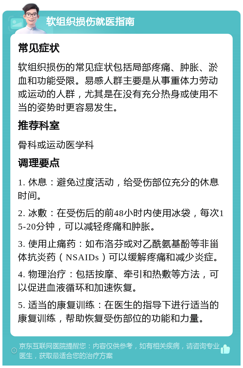 软组织损伤就医指南 常见症状 软组织损伤的常见症状包括局部疼痛、肿胀、淤血和功能受限。易感人群主要是从事重体力劳动或运动的人群，尤其是在没有充分热身或使用不当的姿势时更容易发生。 推荐科室 骨科或运动医学科 调理要点 1. 休息：避免过度活动，给受伤部位充分的休息时间。 2. 冰敷：在受伤后的前48小时内使用冰袋，每次15-20分钟，可以减轻疼痛和肿胀。 3. 使用止痛药：如布洛芬或对乙酰氨基酚等非甾体抗炎药（NSAIDs）可以缓解疼痛和减少炎症。 4. 物理治疗：包括按摩、牵引和热敷等方法，可以促进血液循环和加速恢复。 5. 适当的康复训练：在医生的指导下进行适当的康复训练，帮助恢复受伤部位的功能和力量。