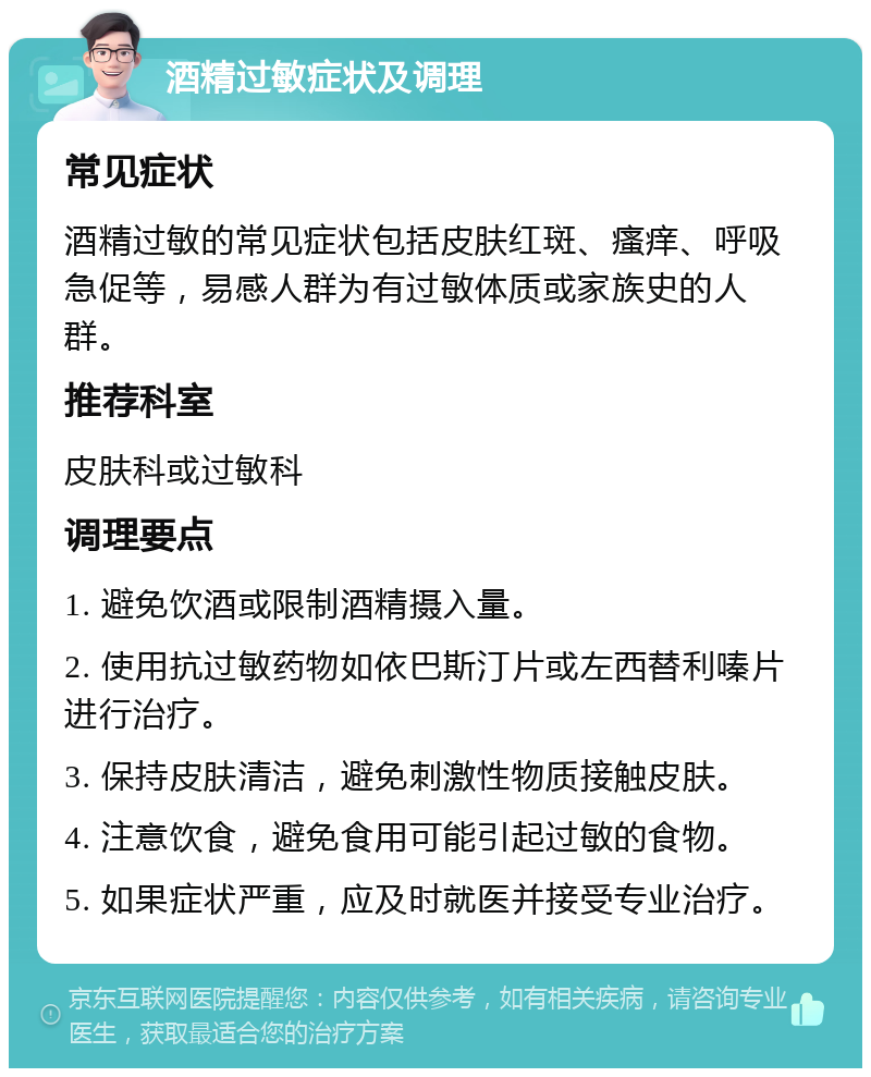 酒精过敏症状及调理 常见症状 酒精过敏的常见症状包括皮肤红斑、瘙痒、呼吸急促等，易感人群为有过敏体质或家族史的人群。 推荐科室 皮肤科或过敏科 调理要点 1. 避免饮酒或限制酒精摄入量。 2. 使用抗过敏药物如依巴斯汀片或左西替利嗪片进行治疗。 3. 保持皮肤清洁，避免刺激性物质接触皮肤。 4. 注意饮食，避免食用可能引起过敏的食物。 5. 如果症状严重，应及时就医并接受专业治疗。