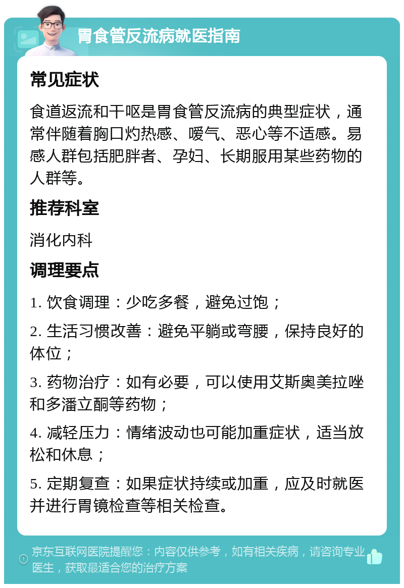 胃食管反流病就医指南 常见症状 食道返流和干呕是胃食管反流病的典型症状，通常伴随着胸口灼热感、嗳气、恶心等不适感。易感人群包括肥胖者、孕妇、长期服用某些药物的人群等。 推荐科室 消化内科 调理要点 1. 饮食调理：少吃多餐，避免过饱； 2. 生活习惯改善：避免平躺或弯腰，保持良好的体位； 3. 药物治疗：如有必要，可以使用艾斯奥美拉唑和多潘立酮等药物； 4. 减轻压力：情绪波动也可能加重症状，适当放松和休息； 5. 定期复查：如果症状持续或加重，应及时就医并进行胃镜检查等相关检查。