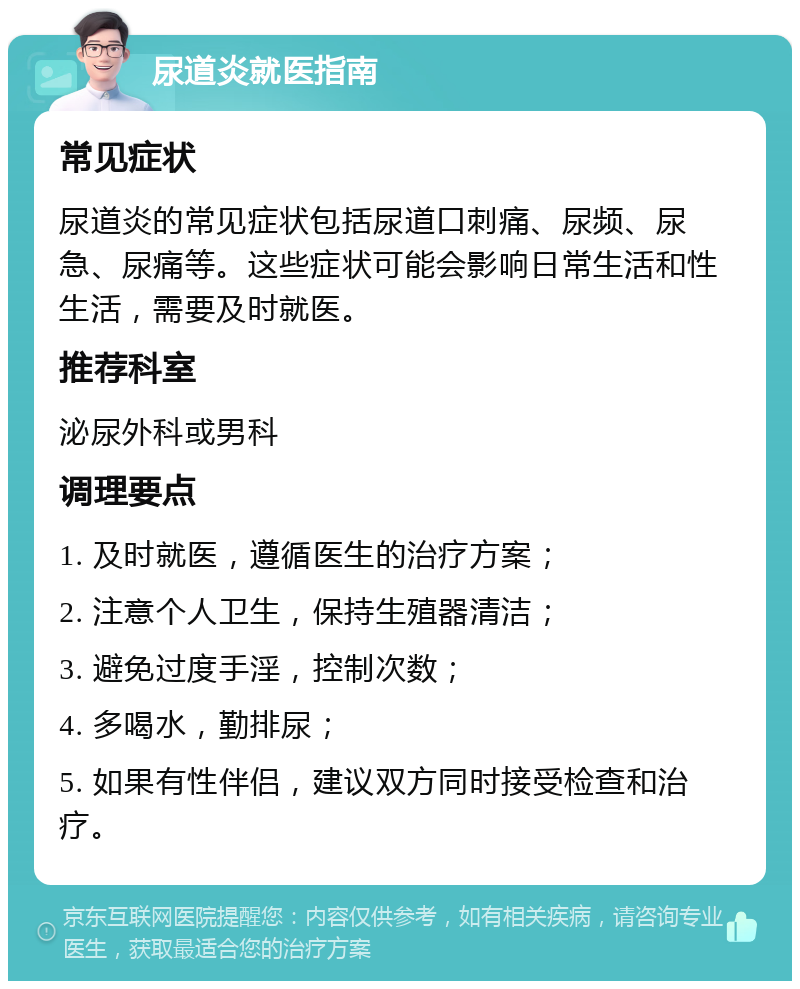 尿道炎就医指南 常见症状 尿道炎的常见症状包括尿道口刺痛、尿频、尿急、尿痛等。这些症状可能会影响日常生活和性生活，需要及时就医。 推荐科室 泌尿外科或男科 调理要点 1. 及时就医，遵循医生的治疗方案； 2. 注意个人卫生，保持生殖器清洁； 3. 避免过度手淫，控制次数； 4. 多喝水，勤排尿； 5. 如果有性伴侣，建议双方同时接受检查和治疗。