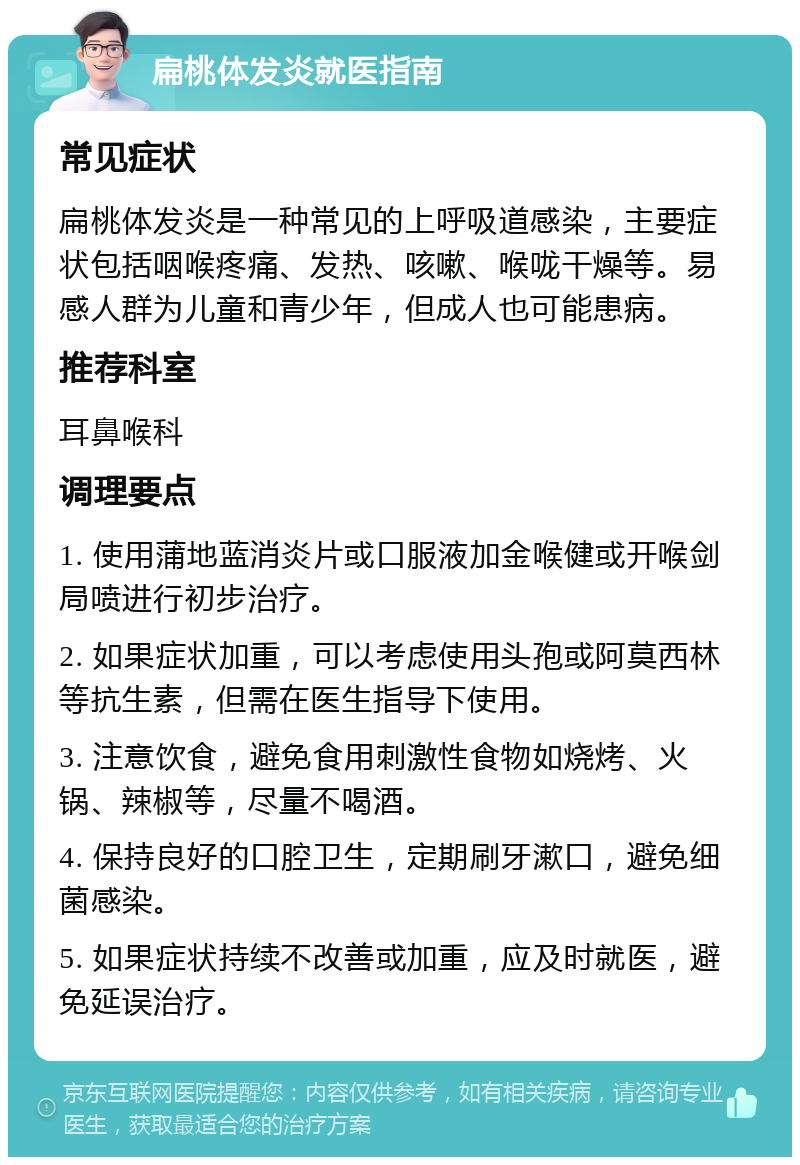 扁桃体发炎就医指南 常见症状 扁桃体发炎是一种常见的上呼吸道感染，主要症状包括咽喉疼痛、发热、咳嗽、喉咙干燥等。易感人群为儿童和青少年，但成人也可能患病。 推荐科室 耳鼻喉科 调理要点 1. 使用蒲地蓝消炎片或口服液加金喉健或开喉剑局喷进行初步治疗。 2. 如果症状加重，可以考虑使用头孢或阿莫西林等抗生素，但需在医生指导下使用。 3. 注意饮食，避免食用刺激性食物如烧烤、火锅、辣椒等，尽量不喝酒。 4. 保持良好的口腔卫生，定期刷牙漱口，避免细菌感染。 5. 如果症状持续不改善或加重，应及时就医，避免延误治疗。