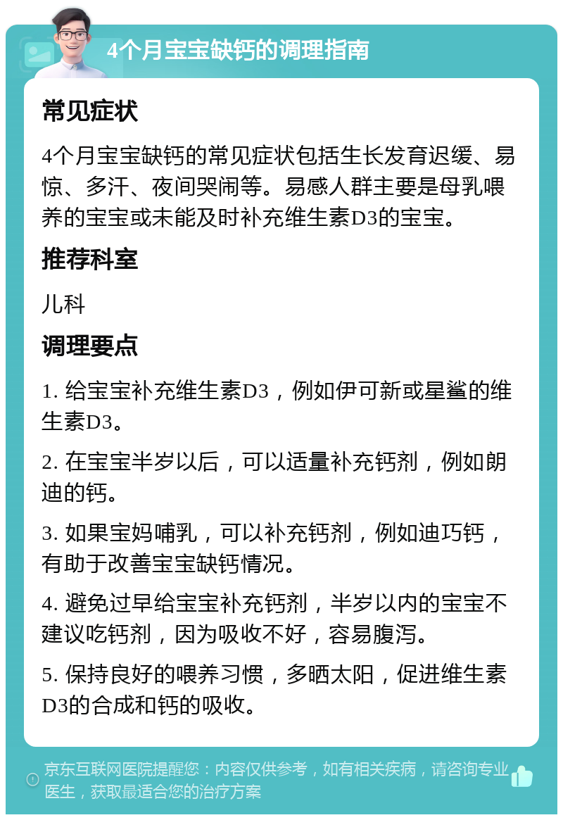 4个月宝宝缺钙的调理指南 常见症状 4个月宝宝缺钙的常见症状包括生长发育迟缓、易惊、多汗、夜间哭闹等。易感人群主要是母乳喂养的宝宝或未能及时补充维生素D3的宝宝。 推荐科室 儿科 调理要点 1. 给宝宝补充维生素D3，例如伊可新或星鲨的维生素D3。 2. 在宝宝半岁以后，可以适量补充钙剂，例如朗迪的钙。 3. 如果宝妈哺乳，可以补充钙剂，例如迪巧钙，有助于改善宝宝缺钙情况。 4. 避免过早给宝宝补充钙剂，半岁以内的宝宝不建议吃钙剂，因为吸收不好，容易腹泻。 5. 保持良好的喂养习惯，多晒太阳，促进维生素D3的合成和钙的吸收。