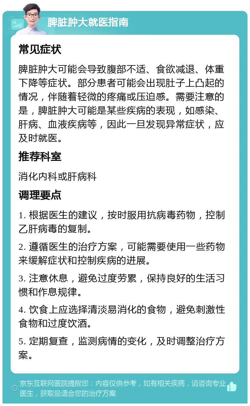 脾脏肿大就医指南 常见症状 脾脏肿大可能会导致腹部不适、食欲减退、体重下降等症状。部分患者可能会出现肚子上凸起的情况，伴随着轻微的疼痛或压迫感。需要注意的是，脾脏肿大可能是某些疾病的表现，如感染、肝病、血液疾病等，因此一旦发现异常症状，应及时就医。 推荐科室 消化内科或肝病科 调理要点 1. 根据医生的建议，按时服用抗病毒药物，控制乙肝病毒的复制。 2. 遵循医生的治疗方案，可能需要使用一些药物来缓解症状和控制疾病的进展。 3. 注意休息，避免过度劳累，保持良好的生活习惯和作息规律。 4. 饮食上应选择清淡易消化的食物，避免刺激性食物和过度饮酒。 5. 定期复查，监测病情的变化，及时调整治疗方案。