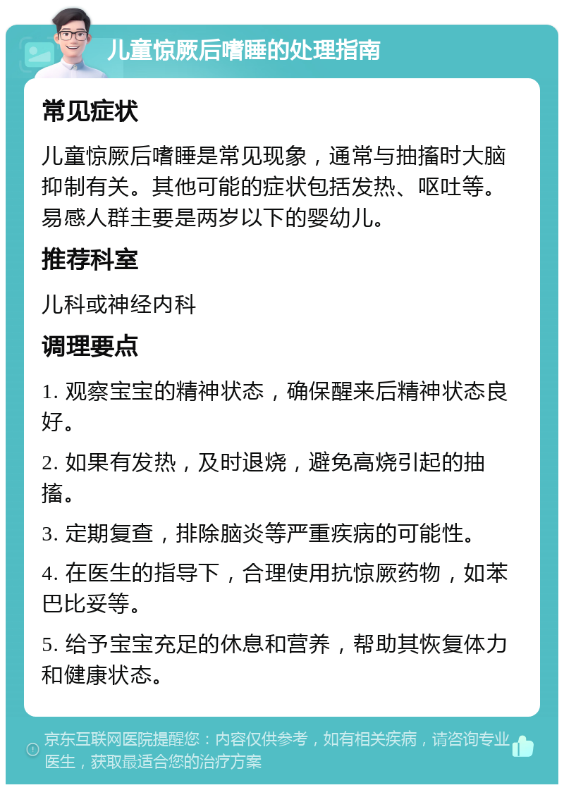 儿童惊厥后嗜睡的处理指南 常见症状 儿童惊厥后嗜睡是常见现象，通常与抽搐时大脑抑制有关。其他可能的症状包括发热、呕吐等。易感人群主要是两岁以下的婴幼儿。 推荐科室 儿科或神经内科 调理要点 1. 观察宝宝的精神状态，确保醒来后精神状态良好。 2. 如果有发热，及时退烧，避免高烧引起的抽搐。 3. 定期复查，排除脑炎等严重疾病的可能性。 4. 在医生的指导下，合理使用抗惊厥药物，如苯巴比妥等。 5. 给予宝宝充足的休息和营养，帮助其恢复体力和健康状态。