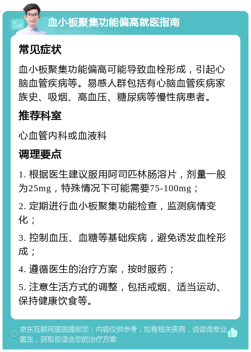 血小板聚集功能偏高就医指南 常见症状 血小板聚集功能偏高可能导致血栓形成，引起心脑血管疾病等。易感人群包括有心脑血管疾病家族史、吸烟、高血压、糖尿病等慢性病患者。 推荐科室 心血管内科或血液科 调理要点 1. 根据医生建议服用阿司匹林肠溶片，剂量一般为25mg，特殊情况下可能需要75-100mg； 2. 定期进行血小板聚集功能检查，监测病情变化； 3. 控制血压、血糖等基础疾病，避免诱发血栓形成； 4. 遵循医生的治疗方案，按时服药； 5. 注意生活方式的调整，包括戒烟、适当运动、保持健康饮食等。