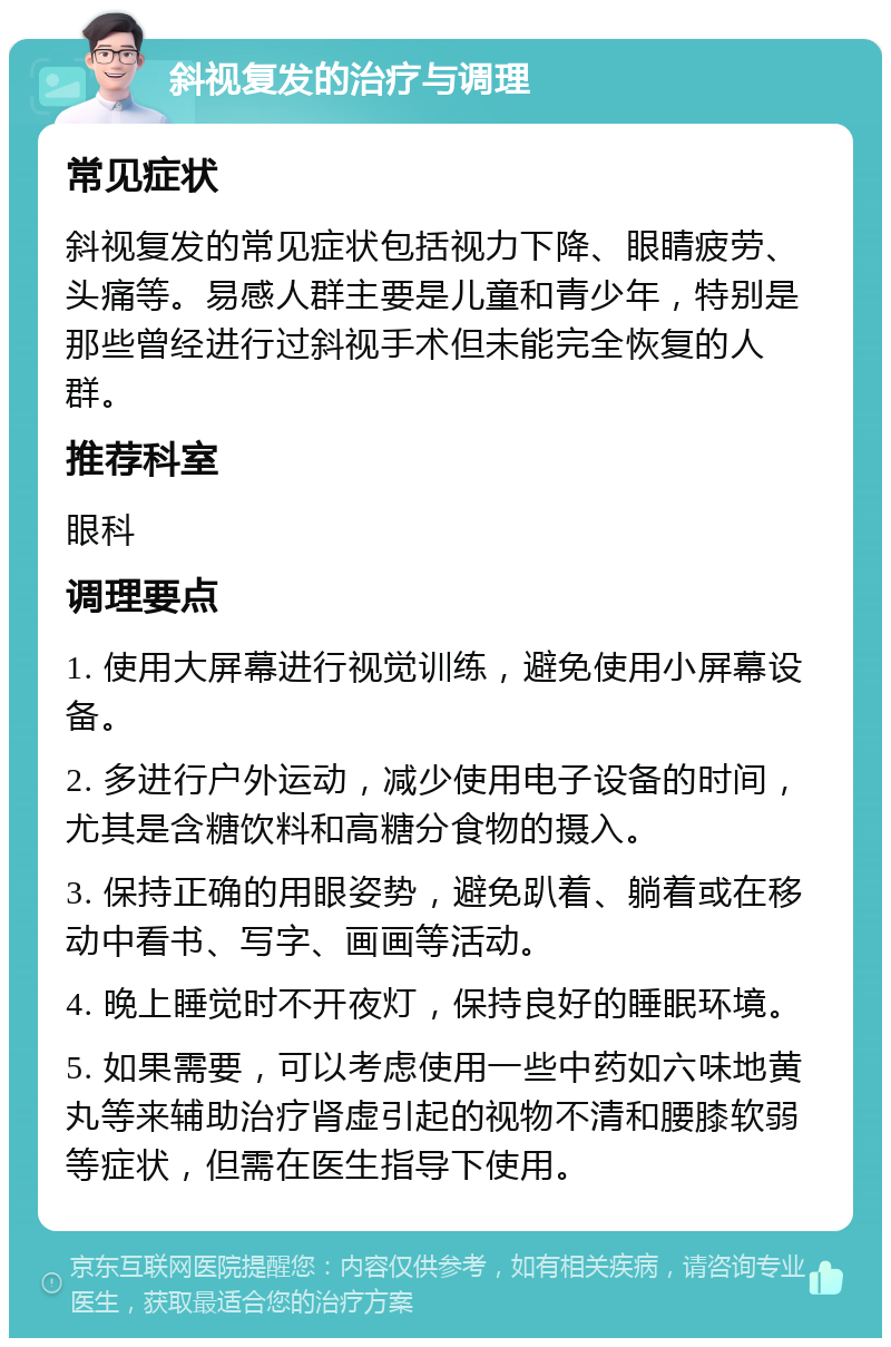 斜视复发的治疗与调理 常见症状 斜视复发的常见症状包括视力下降、眼睛疲劳、头痛等。易感人群主要是儿童和青少年，特别是那些曾经进行过斜视手术但未能完全恢复的人群。 推荐科室 眼科 调理要点 1. 使用大屏幕进行视觉训练，避免使用小屏幕设备。 2. 多进行户外运动，减少使用电子设备的时间，尤其是含糖饮料和高糖分食物的摄入。 3. 保持正确的用眼姿势，避免趴着、躺着或在移动中看书、写字、画画等活动。 4. 晚上睡觉时不开夜灯，保持良好的睡眠环境。 5. 如果需要，可以考虑使用一些中药如六味地黄丸等来辅助治疗肾虚引起的视物不清和腰膝软弱等症状，但需在医生指导下使用。