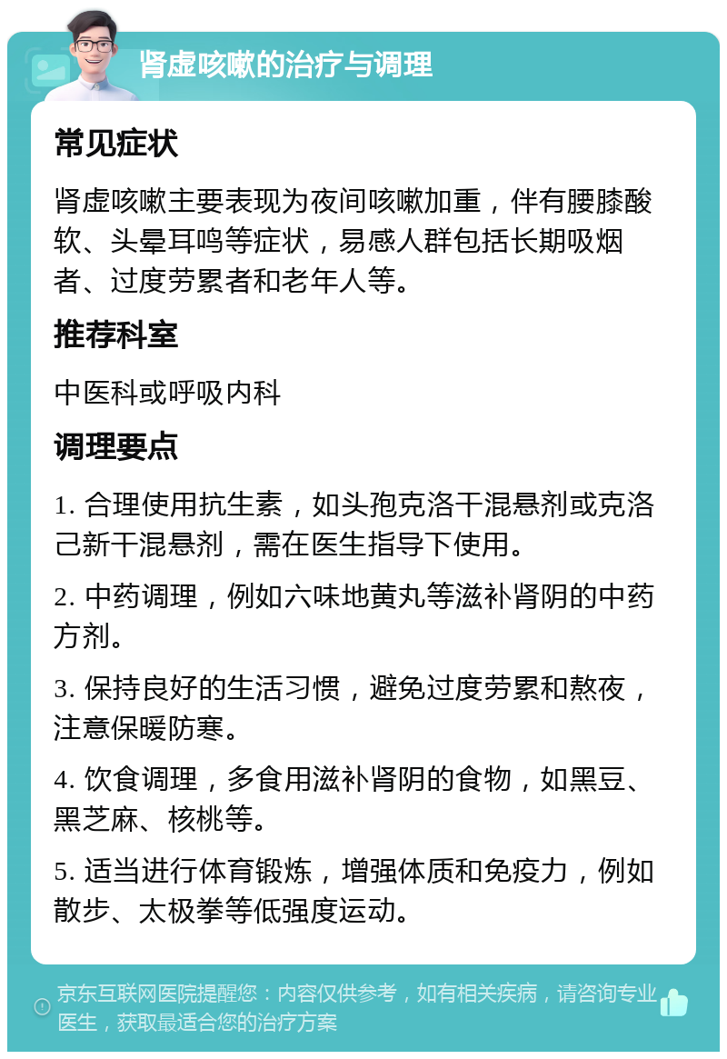 肾虚咳嗽的治疗与调理 常见症状 肾虚咳嗽主要表现为夜间咳嗽加重，伴有腰膝酸软、头晕耳鸣等症状，易感人群包括长期吸烟者、过度劳累者和老年人等。 推荐科室 中医科或呼吸内科 调理要点 1. 合理使用抗生素，如头孢克洛干混悬剂或克洛己新干混悬剂，需在医生指导下使用。 2. 中药调理，例如六味地黄丸等滋补肾阴的中药方剂。 3. 保持良好的生活习惯，避免过度劳累和熬夜，注意保暖防寒。 4. 饮食调理，多食用滋补肾阴的食物，如黑豆、黑芝麻、核桃等。 5. 适当进行体育锻炼，增强体质和免疫力，例如散步、太极拳等低强度运动。