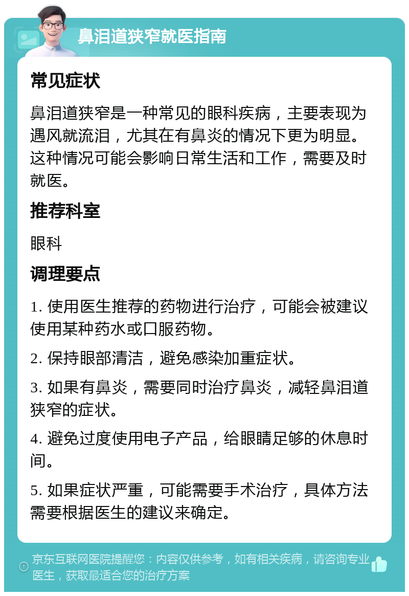 鼻泪道狭窄就医指南 常见症状 鼻泪道狭窄是一种常见的眼科疾病，主要表现为遇风就流泪，尤其在有鼻炎的情况下更为明显。这种情况可能会影响日常生活和工作，需要及时就医。 推荐科室 眼科 调理要点 1. 使用医生推荐的药物进行治疗，可能会被建议使用某种药水或口服药物。 2. 保持眼部清洁，避免感染加重症状。 3. 如果有鼻炎，需要同时治疗鼻炎，减轻鼻泪道狭窄的症状。 4. 避免过度使用电子产品，给眼睛足够的休息时间。 5. 如果症状严重，可能需要手术治疗，具体方法需要根据医生的建议来确定。