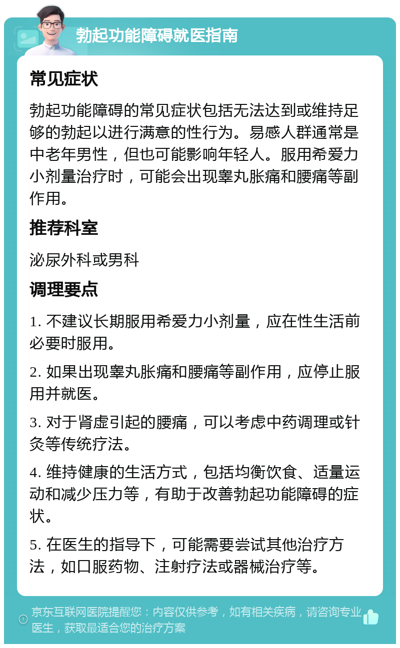 勃起功能障碍就医指南 常见症状 勃起功能障碍的常见症状包括无法达到或维持足够的勃起以进行满意的性行为。易感人群通常是中老年男性，但也可能影响年轻人。服用希爱力小剂量治疗时，可能会出现睾丸胀痛和腰痛等副作用。 推荐科室 泌尿外科或男科 调理要点 1. 不建议长期服用希爱力小剂量，应在性生活前必要时服用。 2. 如果出现睾丸胀痛和腰痛等副作用，应停止服用并就医。 3. 对于肾虚引起的腰痛，可以考虑中药调理或针灸等传统疗法。 4. 维持健康的生活方式，包括均衡饮食、适量运动和减少压力等，有助于改善勃起功能障碍的症状。 5. 在医生的指导下，可能需要尝试其他治疗方法，如口服药物、注射疗法或器械治疗等。