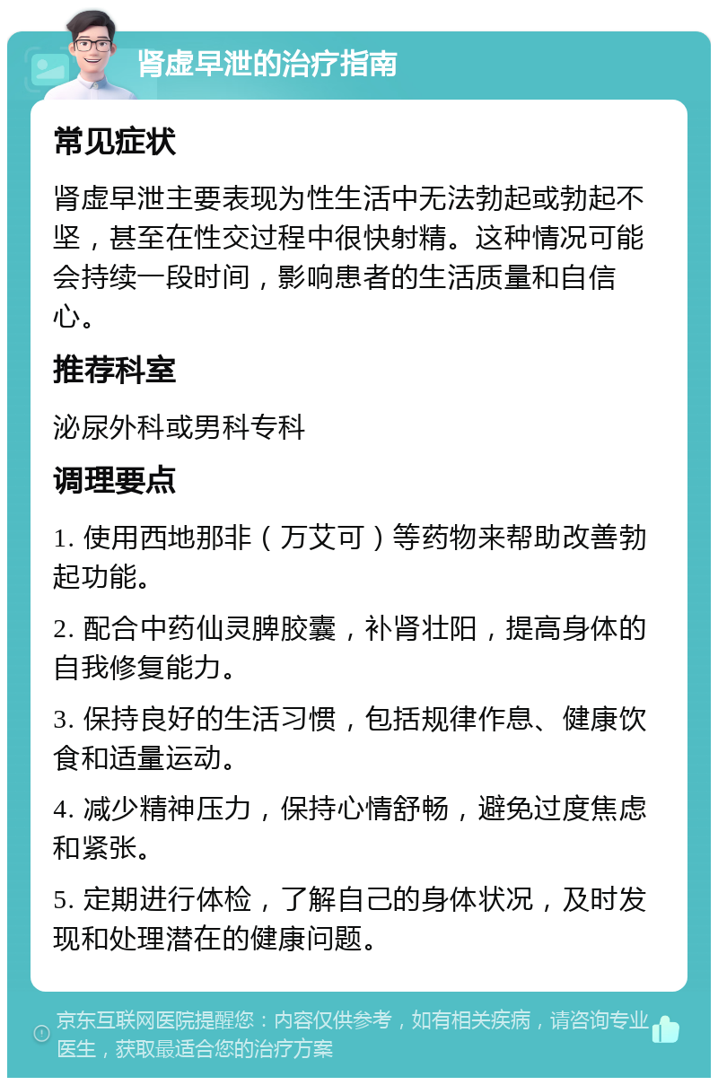 肾虚早泄的治疗指南 常见症状 肾虚早泄主要表现为性生活中无法勃起或勃起不坚，甚至在性交过程中很快射精。这种情况可能会持续一段时间，影响患者的生活质量和自信心。 推荐科室 泌尿外科或男科专科 调理要点 1. 使用西地那非（万艾可）等药物来帮助改善勃起功能。 2. 配合中药仙灵脾胶囊，补肾壮阳，提高身体的自我修复能力。 3. 保持良好的生活习惯，包括规律作息、健康饮食和适量运动。 4. 减少精神压力，保持心情舒畅，避免过度焦虑和紧张。 5. 定期进行体检，了解自己的身体状况，及时发现和处理潜在的健康问题。