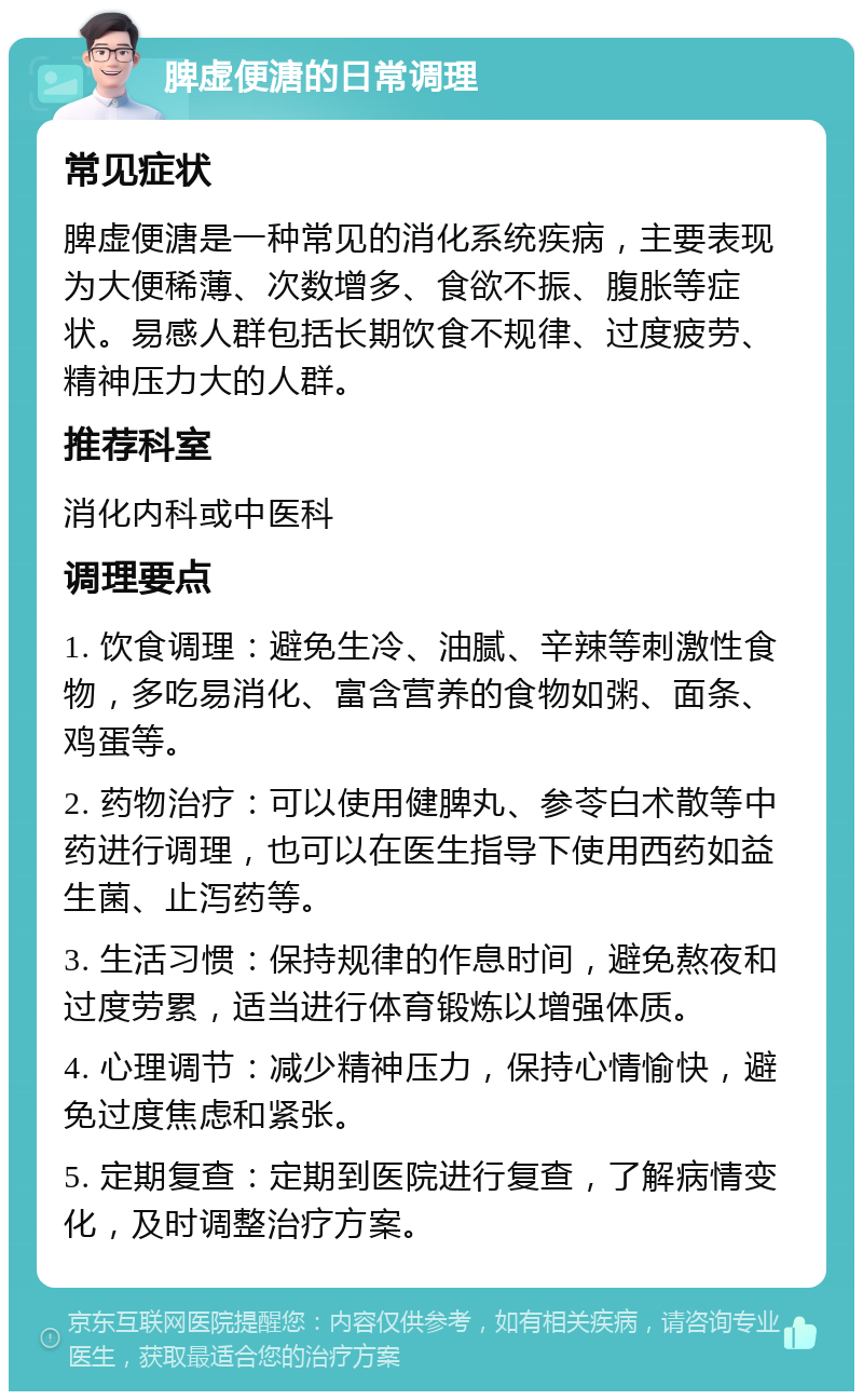 脾虚便溏的日常调理 常见症状 脾虚便溏是一种常见的消化系统疾病，主要表现为大便稀薄、次数增多、食欲不振、腹胀等症状。易感人群包括长期饮食不规律、过度疲劳、精神压力大的人群。 推荐科室 消化内科或中医科 调理要点 1. 饮食调理：避免生冷、油腻、辛辣等刺激性食物，多吃易消化、富含营养的食物如粥、面条、鸡蛋等。 2. 药物治疗：可以使用健脾丸、参苓白术散等中药进行调理，也可以在医生指导下使用西药如益生菌、止泻药等。 3. 生活习惯：保持规律的作息时间，避免熬夜和过度劳累，适当进行体育锻炼以增强体质。 4. 心理调节：减少精神压力，保持心情愉快，避免过度焦虑和紧张。 5. 定期复查：定期到医院进行复查，了解病情变化，及时调整治疗方案。