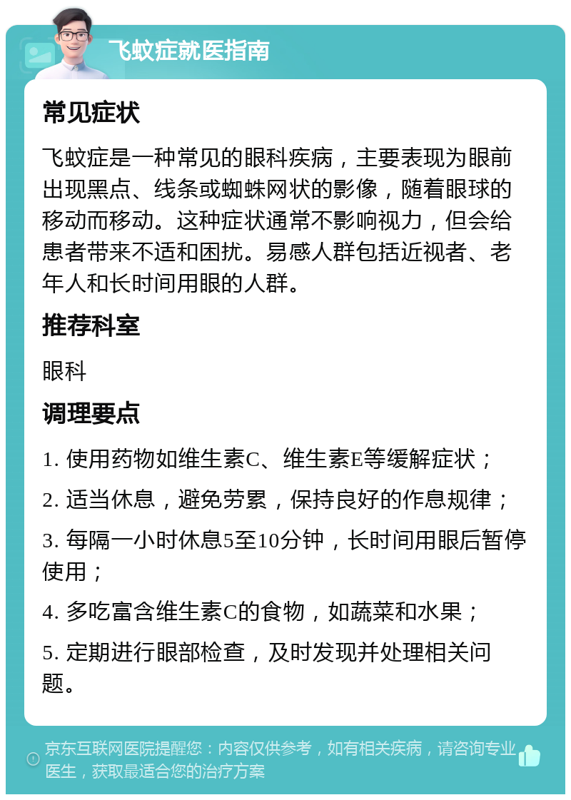 飞蚊症就医指南 常见症状 飞蚊症是一种常见的眼科疾病，主要表现为眼前出现黑点、线条或蜘蛛网状的影像，随着眼球的移动而移动。这种症状通常不影响视力，但会给患者带来不适和困扰。易感人群包括近视者、老年人和长时间用眼的人群。 推荐科室 眼科 调理要点 1. 使用药物如维生素C、维生素E等缓解症状； 2. 适当休息，避免劳累，保持良好的作息规律； 3. 每隔一小时休息5至10分钟，长时间用眼后暂停使用； 4. 多吃富含维生素C的食物，如蔬菜和水果； 5. 定期进行眼部检查，及时发现并处理相关问题。