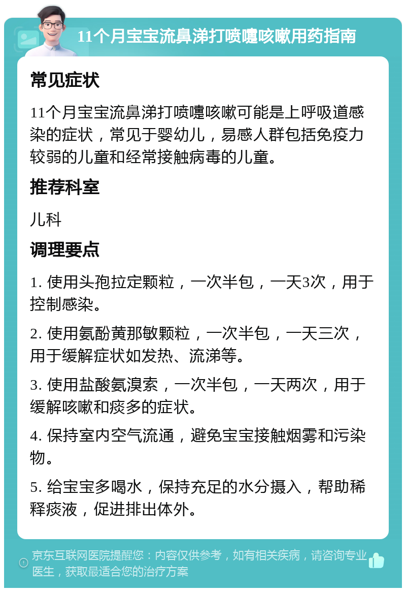 11个月宝宝流鼻涕打喷嚏咳嗽用药指南 常见症状 11个月宝宝流鼻涕打喷嚏咳嗽可能是上呼吸道感染的症状，常见于婴幼儿，易感人群包括免疫力较弱的儿童和经常接触病毒的儿童。 推荐科室 儿科 调理要点 1. 使用头孢拉定颗粒，一次半包，一天3次，用于控制感染。 2. 使用氨酚黄那敏颗粒，一次半包，一天三次，用于缓解症状如发热、流涕等。 3. 使用盐酸氨溴索，一次半包，一天两次，用于缓解咳嗽和痰多的症状。 4. 保持室内空气流通，避免宝宝接触烟雾和污染物。 5. 给宝宝多喝水，保持充足的水分摄入，帮助稀释痰液，促进排出体外。