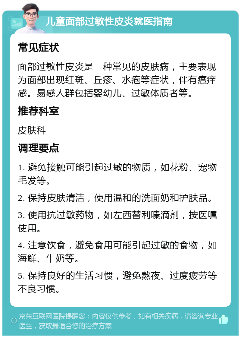 儿童面部过敏性皮炎就医指南 常见症状 面部过敏性皮炎是一种常见的皮肤病，主要表现为面部出现红斑、丘疹、水疱等症状，伴有瘙痒感。易感人群包括婴幼儿、过敏体质者等。 推荐科室 皮肤科 调理要点 1. 避免接触可能引起过敏的物质，如花粉、宠物毛发等。 2. 保持皮肤清洁，使用温和的洗面奶和护肤品。 3. 使用抗过敏药物，如左西替利嗪滴剂，按医嘱使用。 4. 注意饮食，避免食用可能引起过敏的食物，如海鲜、牛奶等。 5. 保持良好的生活习惯，避免熬夜、过度疲劳等不良习惯。